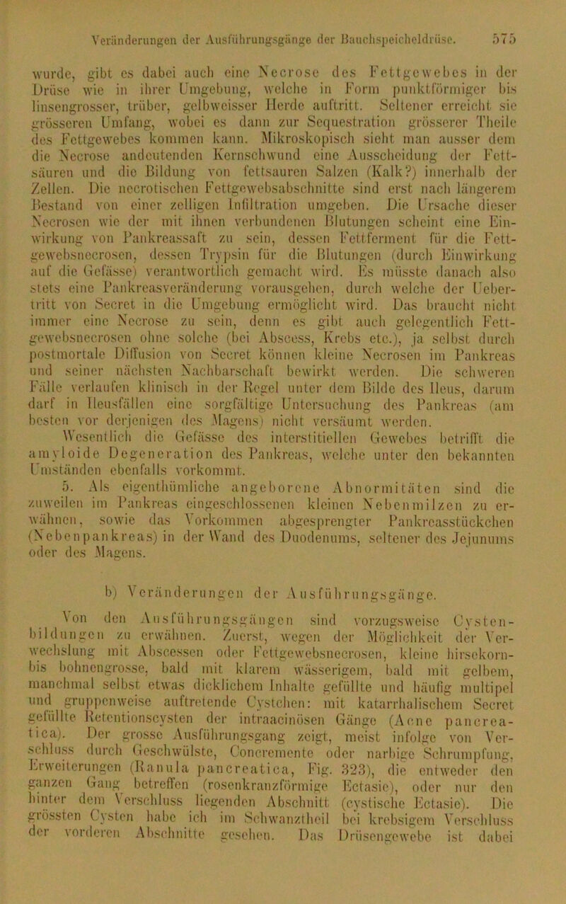 wurde, gibt es dabei auch eine Necrose des Fettgewebes in der Drüse wie in ihrer Umgebung, welche in Form punktförmiger bis linsengrosser, trüber, gelbweisser Herde auftritt. Seltener erreicht sie grösseren Umfang, wobei es dann zur Sequestration grösserer Theile des Fettgewebes kommen kann. Mikroskopisch sieht man ausser dem die Necrose andeutenden Kernschwund eine Ausscheidung der Fett- säuren und die Bildung von fettsauren Salzen (Kalk?) innerhalb der Zellen. Die nccrotischen Fettgewebsabsclmitte sind erst nach längerem Bestand von einer zölligen Infiltration umgeben. Die Ursache dieser Necroscn wie der mit ihnen verbundenen Blutungen scheint eine Ein- wirkung von Pankreassaft zu sein, dessen Fettferment für die Fett- gewebsnecrosen, dessen Trypsin für die Blutungen (durch Einwirkung auf die Gefässe) verantwortlich gemacht wird, bis müsste danach also stets eine Pankreasveränderung vorausgehen, durch welche der Ueber- tritt von Secret in die Umgebung ermöglicht wird. Das braucht nicht immer eine Necrose zu sein, denn es gibt auch gelegentlich Fett- gewebsnecrosen ohne solche (bei Abscess, Krebs etc.), ja selbst durch postmortale Diffusion von Secret können kleine Necrosen im Pankreas und seiner nächsten Nachbarschaft bewirkt werden. Die schweren Fälle verlaufen klinisch in der Regel unter dem Bilde des Ileus, darum darf in lleusfällen eine sorgfältige Untersuchung des Pankreas (am besten vor derjenigen des Magens) nicht versäumt werden. Wesentlich die Gefässe des interstitiellen Gewebes betrifft die amvloide Degeneration des Pankreas, welche unter den bekannten Umständen ebenfalls vorkommt. 5. Als eigentümliche angeborene Abnormitäten sind die zuweilen im Pankreas eingeschlossenen kleinen Nebenmilzen zu er- wähnen, sowie das Vorkommen abgesprengter Pankreasstückchen (Nebenpankreas) in der Wand des Duodenums, seltener des Jejunums oder des Magens. b) Veränderungen der Ausführungsgänge. \ on den Auslührungsgängen sind vorzugsweise Cysten- bildungcn zu erwähnen. Zuerst, wegen der Möglichkeit der Ver- wechslung mit Abscessen oder Fcttgewebsnecrosen, kleine hirsekorn- bis bohnengrosse, bald mit klarem wässerigem, bald mit gelbem, manchmal selbst etwas dicklichem Inhalte gefüllte und häufig multipel und gruppenweise auftretende Cystchen: mit katarrhalischem Secret gefüllte Retentionscysten der intraacinüsen Gänge (Acne pancrea- tica). Der grosse Ausführungsgang zeigt, meist infolge von Ver- schluss durch Geschwülste, Concremento oder narbige Schrumpfung, Erweiterungen (Ranula pancreatica, Fig. 323), die entweder den ganzen Gang betreffen (rosenkranzförmige Ectasie), oder nur den hinter dem Verschluss liegenden Abschnitt (cystische Ectasie). Die grössten Cysten habe ich im Schwanztheil bei krebsigem Verschluss der vorderen Abschnitte gesehen. Das Drüsengewebe ist dabei