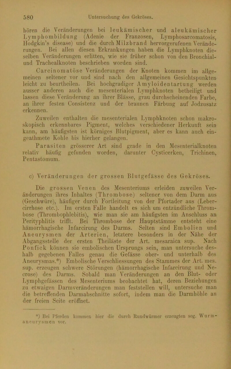 hören die Veränderungen bei leukämischer und aleukämischer Lymphombildung (Adenie der Franzosen, Lymphosarcomatosis, Hodgkin’s disease) und die durch Milzbrand hervorgerufenen Verände- rungen. Bei allen diesen Erkrankungen haben die Lymphknoten die- selben Veränderungen erlitten, wie sie früher schon von den Bronehial- und Trachealknoten beschrieben worden sind. Carcinomatöse Veränderungen der Knoten kommen im allge- meinen seltener vor und sind nach den allgemeinen Gesichtspunkten leicht zu beurtheilen. Bei hochgradiger Amyloidentartung werden ausser anderen auch die mesenterialen Lymphknoten betheiligt und lassen diese Veränderung an ihrer Blässe, grau durchscheinenden Farbe, an ihrer festen Consistenz und der braunen Färbung auf Jodzusatz erkennen. Zuweilen enthalten die mesenterialen Lymphknoten schon makro- skopisch erkennbares Pigment, welches verschiedener Herkunft sein kann, am häufigsten ist körniges Blutpigment, aber es kann auch ein- geathmete Kohle bis hierher gelangen. Parasiten grösserer Art sind grade in den Mesenterialknoten relativ häufig gefunden worden, darunter Cysticerken, Trichinen, Pentastomum. c) Veränderungen der grossen Blutgefässe des Gekröses. Die grossen Venen des Mesenteriums erleiden zuweilen Ver- änderungen ihres Inhaltes (Thrombose) seltener von dem Darm aus (Geschwüre), häufiger durch Fortleitung von der Pfortader aus (Leber- cirrhose etc.). Im ersten Falle handelt es sich um entzündliche Throm- bose (Thrombophlebitis), wie man sie am häufigsten im Anschluss an Perityphlitis trifft;. Bei Thrombose der Hauptstämme entsteht eine hämorrhagische Infarcirung des Darms. Selten sind Embolien und Aneurysmen der Arterien, letztere besonders in der Nähe der Abgangsstelle der ersten Thciläste der Art. mesaraica sup. Nach Ponfick können sie embolischen Ursprungs sein, man untersuche des- halb gegebenen Falles genau die Gefässe ober- und unterhalb des Aneurysmas.*) Embolische Verschliessungen des Stammes der Art. mes. sup. erzeugen schwere Störungen (hämorrhagische Infarcirung und Ne- crose) des Darms. Sobald man Veränderungen an den Blut- oder Lymphgefässen des Mesenteriums beobachtet hat, deren Beziehungen zu etwaigen Darmveränderungen man feststellen will, untersuche man die betreffenden Darmabschnitte sofort, indem man die Darmhöhle an der freien Seite eröffnet. *) Bei Pferden kommen liier die durch Rundwürmer erzeugten sog. Wurm- aneurysmen vor.