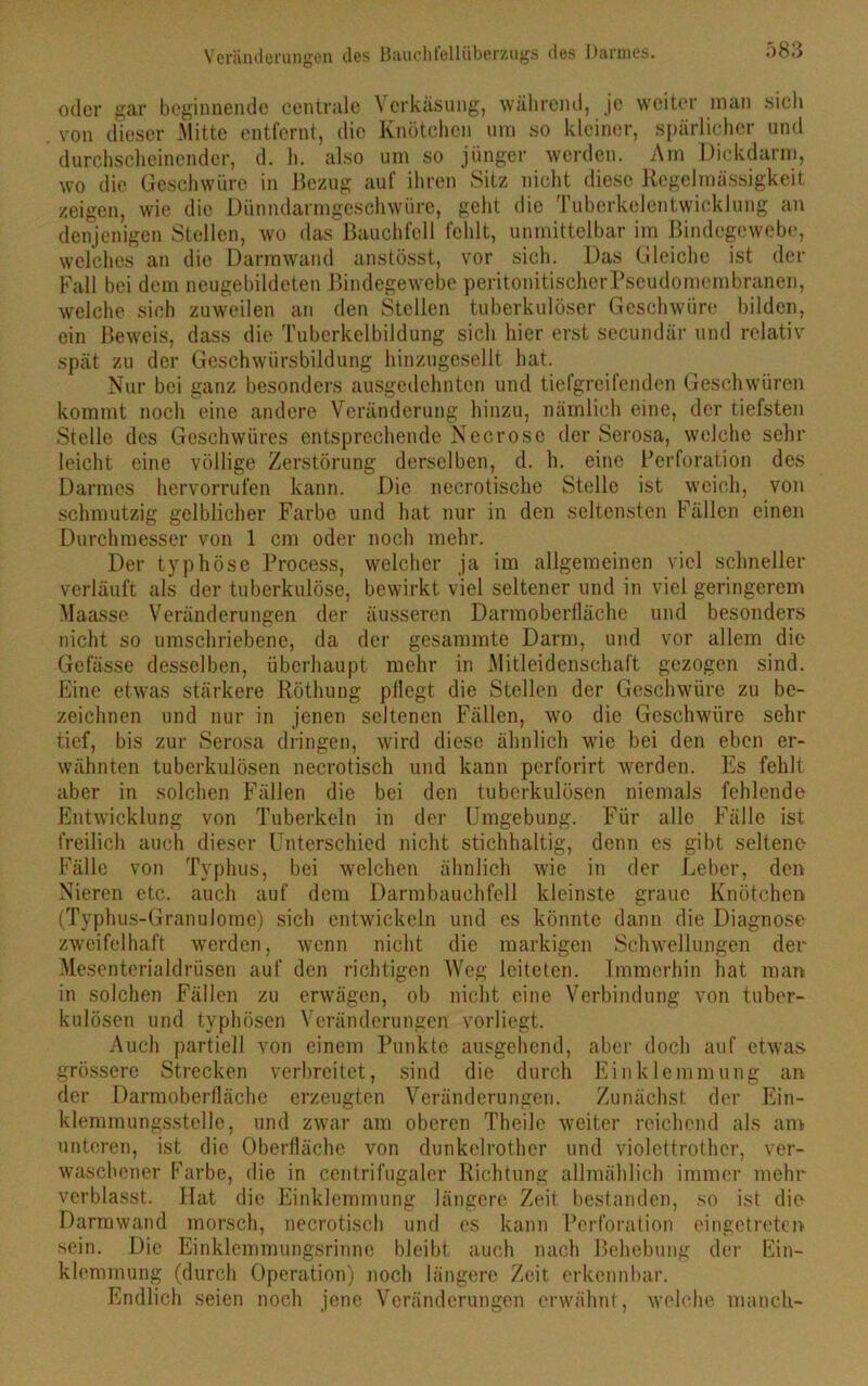 Veränderungen des Bauchi'ellübemigs des Darmes. ö83 oder gar beginnende centrale Verkäsung, während, je weiter man sich von dieser Mitte entfernt, die Knötchen um so kleiner, spärlicher und durchscheinender, d. h. also um so jünger werden. Am Dickdarm, wo die Geschwüre in Bezug auf ihren Sitz nicht diese Regelmässigkeit zeigen, wie die Dünndarmgeschwüre, geht die Tuberkelentwicklung an denjenigen Stellen, wo das Bauchfell fehlt, unmittelbar im Bindegewebe, welches an die Darmwand anstösst, vor sich. Das Gleiche ist der Fall bei dem neugebildeten Bindegewebe peritonitischerPscudomembranen, welche sich zuweilen an den Stellen tuberkulöser Geschwüre bilden, ein Beweis, dass die Tubcrkelbildung sich hier erst secundär und relativ spät zu der Geschwürsbildung hinzugesellt hat. Nur bei ganz besonders ausgedehnten und tiefgreifenden Geschwüren kommt noch eine andere Veränderung hinzu, nämlich eine, der tiefsten Stelle des Geschwüres entsprechende Necrosc der Serosa, welche sehr leicht eine völlige Zerstörung derselben, d. h. eine Perforation des Darmes hervorrufen kann. Die necrotische Stelle ist weich, von schmutzig gelblicher Farbe und hat nur in den seltensten Fällen einen Durchmesser von 1 cm oder noch mehr. Der typhöse Process, welcher ja im allgemeinen viel schneller verläuft als der tuberkulöse, bewirkt viel seltener und in viel geringerem Maasse Veränderungen der äusseren Darmoberlläche und besonders nicht so umschriebene, da der gesummte Darm, und vor allem die Gefässe desselben, überhaupt mehr in Mitleidenschaft gezogen sind. Eine etwas stärkere Röthung pflegt die Stellen der Geschwüre zu be- zeichnen und nur in jenen seltenen Fällen, wo die Geschwüre sehr tief, bis zur Serosa dringen, wird diese ähnlich wie bei den eben er- wähnten tuberkulösen necrotisch und kann perforirt werden. Es fehlt aber in solchen Fällen die bei den tuberkulösen niemals fehlende Entwicklung von Tuberkeln in der Umgebung. Für alle Fälle ist freilich auch dieser Unterschied nicht stichhaltig, denn es gibt seltene Fälle von Typhus, bei welchen ähnlich wie in der Leber, den Nieren etc. auch auf dem Darmbauchfcll kleinste graue Knötchen (Typhus-Granulome) sich entwickeln und es könnte dann die Diagnose zweifelhaft werden, wenn nicht die markigen Schwellungen der Mesenterialdrüsen auf den richtigen Weg leiteten. Immerhin hat man in solchen Fällen zu erwägen, ob nicht eine Verbindung von tuber- kulösen und typhösen Veränderungen vorliegt. Auch partiell von einem Punkte ausgehend, aber doch auf etwas grössere Strecken verbreitet, sind die durch Einklemmung an der Darmoberlläche erzeugten Veränderungen. Zunächst der Ein- klemmungsstelle, und zwar am oberen Theile weiter reichend als am unteren, ist die Oberfläche von dunkelrother und violettrothcr, ver- waschener Farbe, die in centrifugaler Richtung allmählich immer mehr verblasst. Hat die Einklemmung längere Zeit bestanden, so ist die Darmwand morsch, necrotisch und es kann Perforation eingetreten sein. Die Einklemmungsrinne bleibt auch nach Behebung der Ein- klemmung (durch Operation) noch längere Zeit erkennbar. Endlich seien noch jene Veränderungen erwähnt , welche manch-