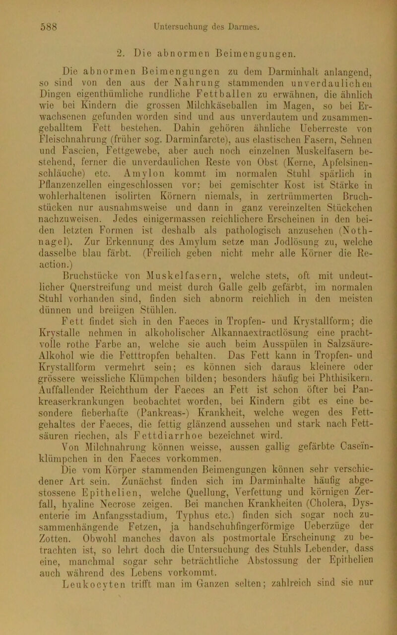 2. Die abnormen Beimengungen. Die abnormen Beimengungen zu dem Darminhalt anlangend, so sind von den aus der Nahrung stammenden unverdaulichen Dingen eigentümliche rundliche Fettballcn zu erwähnen, die ähnlich wie bei Kindern die grossen Milchkäseballen im Magen, so bei Er- wachsenen gefunden worden sind und aus unverdautem und zusammen- geballtem Fett bestehen. Dahin gehören ähnliche Ucberreste von Fleischnahrung (früher sog. Darminfarcte), aus elastischen Fasern, Sehnen und Fascien, Fettgewebe, aber auch noch einzelnen Muskelfasern be- stehend, ferner die unverdaulichen Reste von Obst (Kerne, Apfelsinen- schläuche) etc. Amylon kommt im normalen Stuhl spärlich in Pflanzenzellen eingeschlossen vor; bei gemischter Kost ist Stärke in wohlerhaltenen isolirten Körnern niemals, in zertrümmerten Bruch- stücken nur ausnahmsweise und dann in ganz vereinzelten Stückchen nachzuweisen. Jedes einigermassen reichlichere Erscheinen in den bei- den letzten Formen ist deshalb als pathologisch anzusehen (Noth- nagel). Zur Erkennung des Amylum setze man Jodlösung zu, welche dasselbe blau färbt. (Freilich geben nicht mehr alle Körner die Re- action.) Bruchstücke von Muskelfasern, welche stets, oft mit undeut- licher Querstreifung und meist durch Galle gelb gefärbt, im normalen Stuhl vorhanden sind, finden sich abnorm reichlich in den meisten dünnen und breiigen Stühlen. Fett findet sich in den Faeces in Tropfen- und Ivrystallform; die Krystalle nehmen in alkoholischer Alkannaextractlösung eine pracht- volle rothe Farbe an, welche sie auch beim Ausspülen in Salzsäure- Alkohol wie die Fetttropfen behalten. Das Fett kann in Tropfen- und Krystallform vermehrt sein; es können sich daraus kleinere oder grössere wcissliche Klümpchen bilden; besonders häufig bei Phthisikern. Auffallender Reichthum der Faeces an Fett ist schon öfter bei Pan- kreaserkrankungen beobachtet worden, bei Kindern gibt es eine be- sondere fieberhafte (Pankreas-) Krankheit, welche wegen des Fett- gehaltes der Faeces, die fettig glänzend aussehen und stark nach Fett- säuren riechen, als Fettdiarrhoe bezeichnet wird. Von Milchnahrung können weisse, aussen gallig gefärbte Casei'n- klümpchen in den Faeces Vorkommen. Die vom Körper stammenden Beimengungen können sehr verschie- dener Art sein. Zunächst finden sich im Darminhalte häufig abge- stossene Epithelien, welche Quellung, Verfettung und körnigen Zer- fall, hyaline Necrose zeigen. Bei manchen Krankheiten (Cholera, Dys- enterie im Anfangsstadium, Typhus etc.) finden sich sogar noch zu- sammenhängende Fetzen, ja handschuhfingerförmige Ueberzüge der Zotten. Obwohl manches davon als postmortale Erscheinung zu be- trachten ist, so lehrt doch die Untersuchung des Stuhls Lebender, dass eine, manchmal sogar sehr beträchtliche Abstossung der Epithelien auch während des Lebens vorkommt. Leukocvten trifft man im Ganzen selten; zahlreich sind sic nur