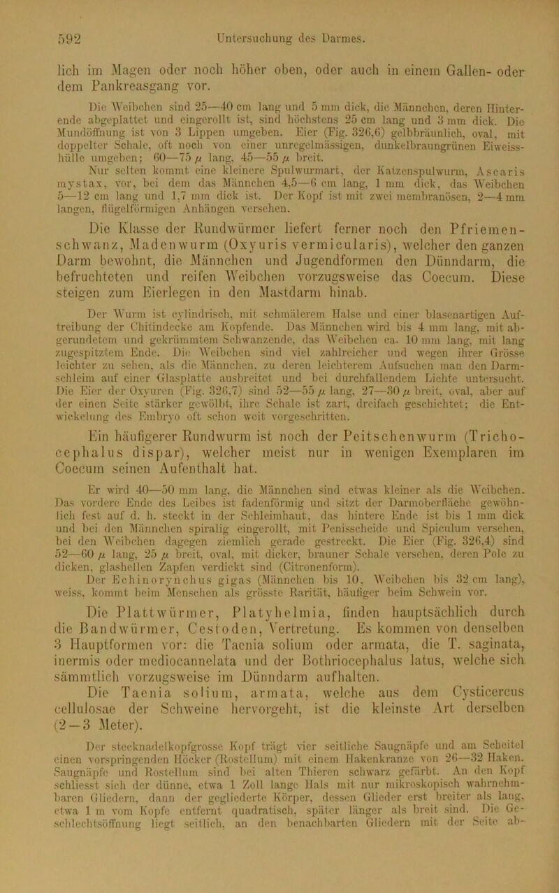 lieh im Magen oder noch höher oben, oder auch in einem Gallen- oder dem Pankreasgang vor. Die Weibchen sind 25—40 cm lang und 5 mm dick, die Männchen, deren Ilinter- ende abgeplattet und eingerollt ist, sind höchstens 25 cm lang und 3 mm dick. Die Mundöffhung ist von 3 Lippen umgeben. Eier (Fig. 326,6) gelbbräunlich, oval, mit doppelter Schale, ol't noch von einer unregelmässigen, dunkelbraungrünen Eiweiss- hülle umgeben; 60—75// lang, 45—55// breit. Nur selten kommt eine kleinere Spulwurmart, der Katzenspulwurm, Ascaris mystax, vor, bei dem das Männchen 4,5—6 cm lang, 1 mm dick, das Weibchen 5—12 cm lang und 1,7 mm dick ist. Der Kopf ist mit zwei membranösen, 2—4 mm langen, llügelförmigen Anhängen versehen. Die Klasse der Rundwürmer liefert ferner noch den Pfriemen- schwan/, Madenwurm (Oxyuris vermicularis), welcher den ganzen Darm bewohnt, die Männchen und Jugendformen den Dünndarm, die befruchteten und reifen Weibchen vorzugsweise das Coecum. Diese steigen zum Eierlegen in den Mastdarm hinab. Der Wurm ist cylindrisch, mit schmälerem Halse und einer blasenartigen Auf- treibung der Chitindecke am Kopfende. Das Männchen wird bis 4 mm lang, mit ab- gerundetem und gekrümmtem Schwanzende, das Weibchen ca. 10 mm lang, mit lang zugespitztem Ende. Die Weibchen sind viel zahlreicher und wegen ihrer Grösse leichter zu sehen, als die Männchen, zu deren leichterem Aufsuchen man den Darm- schleim auf einer Glasplatte ausbreitet und bei durchfallendem Lichte untersucht. Die Eier der Oxyuren (Fig. 326,7) sind 52—55 // lang, 27—30 // breit, oval, aber auf der einen Seite stärker gewölbt, ihre Schale ist zart, dreifach geschichtet; die Ent- wickelung des Embryo oft schon weit vorgeschritten. Ein häufigerer Rundwurm ist noch der Peitschen wurm (Tricho- cephalus di spar), welcher meist nur in wenigen Exemplaren im Coecum seinen Aufenthalt hat. Er wird 40—50 mm lang, die Männchen sind etwas kleiner als die Weibchen. Das vordere Ende des Leibes ist fadenförmig und sitzt der Darmoberfläche gewöhn- lich fest auf d. h. steckt in der Schleimhaut, das hintere Ende ist bis 1 mm dick und bei den Männchen spiralig eingerollt, mit Penisscheide und Spieulum versehen, bei den Weibchen dagegen ziemlich gerade gestreckt. Die Eier (Fig. 326,4) sind 52—60 /t lang, 25 // breit, oval, mit dicker, brauner Schale versehen, deren Pole zu dicken, glashellen Zapfen verdickt sind (Citronenl'orm). Der Echinorynchus gigas (Männchen bis 10, Weibchen bis 32 cm lang), weiss, kommt beim Menschen als grösste Rarität, häufiger beim Schwein vor. Die Plattwürmer, Platyhelmia, finden hauptsächlich durch die Bandwürmer, Cestoden, Vertretung. Es kommen von denselben 3 Hauptformen vor: die Taenia solium oder armata, die T. saginata, inermis oder mediocannelata und der Bothriocephalus latus, welche sich sämmtlich vorzugsweise im Dünndarm aufhalten. Die Taenia solium, armata, welche aus dem Cysticercus cellulosae der Schweine hervorgeht, ist die kleinste Art derselben (2 — 3 Meter). Der stecknadelkopfgrosse Kopf trägt vier seitliche Saugniipfe und am Scheitel einen vorspringenden Höcker (Rosteilum) mit einem Hakenkranzc von 26—32 Haken. Saugnäpfe und Rosteilum sind bei alten Thieren schwarz gefärbt. An den Kopf schliesst sieh der dünne, etwa 1 Zoll lange Hals mit nur mikroskopisch wahrnehm- baren Gliedern, dann der gegliederte Körper, dessen Glieder erst breiter als lang, etwa 1 in vom Kopfe entfernt quadratisch, später länger als breit sind. Die Gc- schlechtsöffnung liegt seitlich, an den benachbarten Gliedern mit der Seite ab-