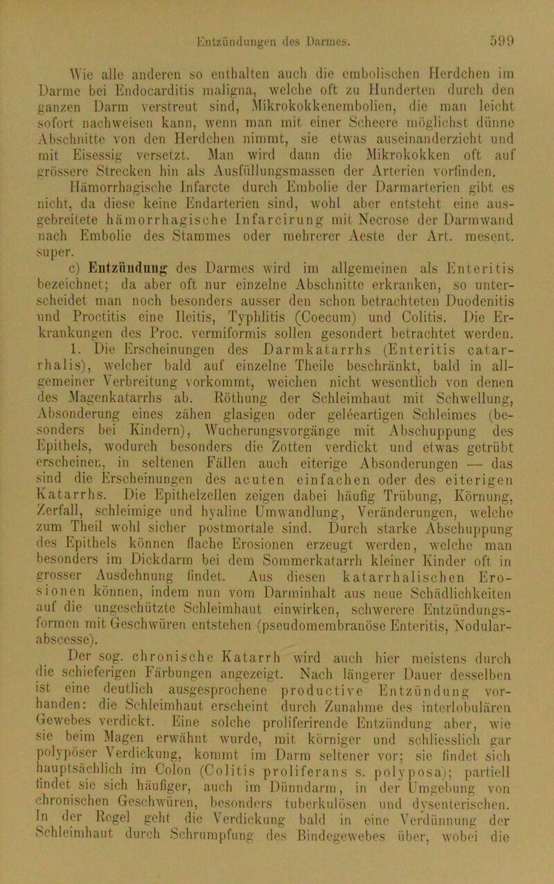 Wie alle anderen so enthalten auch die erabolischen Herdchcn im Darme bei Endocarditis maligna, welche oft zu Hunderten durch den ganzen Darm verstreut sind, Mikrokokkenembolien, die man leicht sofort nachweisen kann, wenn man mit einer Schecre möglichst dünne Abschnitte von den Herdchen nimmt, sie etwas auseinanderzicht und mit Eisessig versetzt. Man wird dann die Mikrokokken oft auf grössere Strecken hin als Ausfüllungsmassen der Arterien vorfinden. Hämorrhagische Infarcte durch Embolie der Darmarterien gibt es nicht, da diese keine Endarterien sind, wohl aber entsteht eine aus- gebreitete hämorrhagische Infarcirung mit Necrose der Darmwand nach Embolie des Stammes oder mehrerer Aeste der Art. mesent. super. c) Entzündung des Darmes wird im allgemeinen als Enteritis bezeichnet; da aber oft nur einzelne Abschnitte erkranken, so unter- scheidet man noch besonders ausser den schon betrachteten Duodenitis und Proctitis eine Ileitis, Typhlitis (Coecum) und Colitis. Die Er- krankungen des Proc. vermiformis sollen gesondert betrachtet werden. 1. Die Erscheinungen des Darmkatarrhs (Enteritis catar- rhalis), welcher bald auf einzelne Theile beschränkt, bald in all- gemeiner Verbreitung vorkommt, weichen nicht wesentlich von denen des Magenkatarrhs ab. Röthung der Schleimhaut mit Schwellung, Absonderung eines zähen glasigen oder geleeartigen Schleimes (be- sonders bei Kindern), Wucherungsvorgänge mit Abschuppung des Epithels, wodurch besonders die Zotten verdickt und etwas getrübt erscheinen, in seltenen Fällen auch eiterige Absonderungen — das sind die Erscheinungen des acuten einfachen oder des eiterigen Katarrhs. Die Epithelzellen zeigen dabei häufig Trübung, Körnung, Zerfall, schleimige und hyaline Umwandlung, Veränderungen, welche zum Theil wohl sicher postmortale sind. Durch starke Abschuppung des Epithels können flache Erosionen erzeugt werden, welche man besonders im Dickdarm bei dem Sommerkatarrh kleiner Kinder oft in grosser Ausdehnung findet. Aus diesen katarrhalischen Ero- sionen können, indem nun vom Darminhalt aus neue Schädlichkeiten aut die ungeschützte Schleimhaut einwirken, schwerere Entzündungs- formen mit Geschwüren entstehen (pseudomembranöse Enteritis, Nodular- abscesse). Der sog. chronische Katarrh wird auch hier meistens durch die schieferigen Färbungen angezeigt. Nach längerer Dauer desselben ist eine deutlich ausgesprochene productive Entzündung vor- handen: die Schleimhaut erscheint durch Zunahme des interlobulären Gewebes verdickt. Eine solche proliferirende Entzündung aber, wie sie beim Magen erwähnt wurde, mit körniger und schliesslich gar polypöser Verdickung, kommt im Darm seltener vor; sie findet sich hauptsächlich im Colon (Colitis proliferans s. polyposa); partiell findet sie sich häufiger, auch im Dünndarm, in der Umgebung von chronischen Geschwüren, besonders tuberkulösen und dysenterischen. In der Regel geht die Verdickung bald in eine Verdünnung der Schleimhaut durch Schrumpfung des Bindegewebes über, wobei die