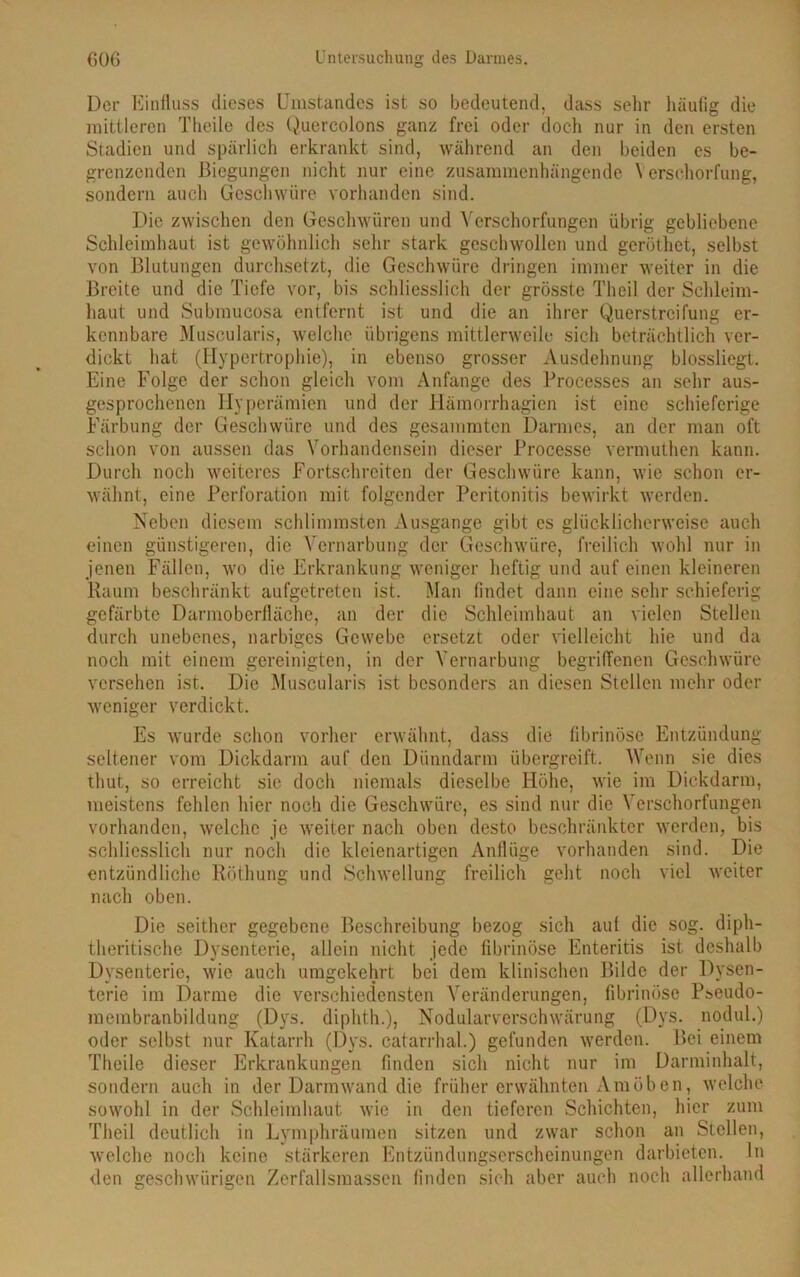 l)cr Einfluss dieses Umstandes ist so bedeutend, dass sehr häufig die mittleren Theile des Quercolons ganz frei oder doch nur in den ersten Stadien und spärlich erkrankt sind, während an den beiden es be- grenzenden Biegungen nicht nur eine zusammenhängende Verschorfung, sondern auch Geschwüre vorhanden sind. Die zwischen den Geschwüren und Verschorfungen übrig gebliebene Schleimhaut ist gewöhnlich sehr stark geschwollen und geröthet, selbst von Blutungen durchsetzt, die Geschwüre dringen immer weiter in die Breite und die Tiefe vor, bis schliesslich der grösste Theil der Schleim- haut und Submucosa entfernt ist und die an ihrer Querstreifung er- kennbare Museularis, welche übrigens mittlerweile sich beträchtlich ver- dickt hat (Hypertrophie), in ebenso grosser Ausdehnung blossliegt. Eine Folge der schon gleich vom Anfänge des Processes an sehr aus- gesprochenen Hyperämien und der Hämorrhagien ist eine schieferige Färbung der Geschwüre und des gesummten Darmes, an der man oft schon von aussen das Vorhandensein dieser Processe vermuthen kann. Durch noch weiteres Fortschreiten der Geschwüre kann, wie schon er- wähnt, eine Perforation mit folgender Peritonitis bewirkt werden. Neben diesem schlimmsten Ausgange gibt es glücklicherweise auch einen günstigeren, die Vernarbung der Geschwüre, freilich wohl nur in jenen Fällen, wo die Erkrankung weniger heftig und auf einen kleineren Raum beschränkt aufgetreten ist. Man findet dann eine sehr schieferig gefärbte Darmoberfläche, an der die Schleimhaut an vielen Stellen durch unebenes, narbiges Gewebe ersetzt oder vielleicht hie und da noch mit einem gereinigten, in der Vernarbung begriffenen Geschwüre versehen ist. Die Museularis ist besonders an diesen Stellen mehr oder weniger verdickt. Es wurde schon vorher erwähnt, dass die fibrinöse Entzündung seltener vom Dickdarm auf den Dünndarm übergreift. Wenn sie dies thut, so erreicht sie doch niemals dieselbe Höhe, wie im Dickdarm, meistens fehlen hier noch die Geschwüre, es sind nur die Verschorfungen vorhanden, welche je weiter nach oben desto beschränkter werden, bis schliesslich nur noch die kleienartigcn Anflüge vorhanden sind. Die entzündliche Röthung und Schwellung freilich geht noch viel weiter nach oben. Die seither gegebene Beschreibung bezog sich auf die sog. diph- theritische Dysenterie, allein nicht jede fibrinöse Enteritis ist deshalb Dysenterie, wie auch umgekehrt bei dem klinischen Bilde der Dysen- terie im Darme die verschiedensten Veränderungen, fibrinöse Pseudo- membranbildung (Dys. diphth.), Nodularverschwärung (Dys. nodul.) oder selbst nur Katarrh (Dys. catarrhal.) gefunden werden. Bei einem Theile dieser Erkrankungen finden sich nicht nur im Darminhalt, sondern auch in der Darm wand die früher erwähnten Amöben, welche sowohl in der Schleimhaut wie in den tieferen Schichten, hier zum Theil deutlich in Lymphräumen sitzen und zwar schon an Stellen, welche noch keine stärkeren Entzündungserscheinungen darbieten. In den geschwürigen Zerfallsmassen finden sich aber auch noch allerhand