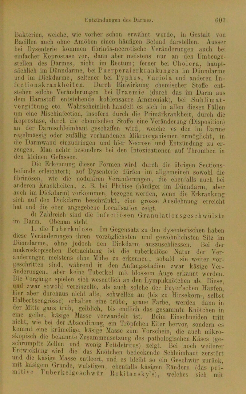 Bakterien, welche, wie vorher schon erwähnt wurde, in Gestalt von Bacillen auch ohne Amöben einen häufigen Befund darstellen. Ausser bei Dysenterie kommen fibrinös-necrotische Veränderungen auch bei einfacher Koprostase vor, dann aber meistens nur an den Umbeuge- stellen des Darmes, nicht im Rectum; ferner bei Cholera, haupt- sächlich im Dünndarme, bei Puerperalerkrankungen im Dünndärme und im Dickdarme, seltener bei Typhus, Variola und anderen In- fectionskrankheiten. Durch Einwirkung chemischer Stoffe ent- stehen solche Veränderungen bei Uraemie (durch das im Darm aus dem Harnstoff entstehende kohlensaure Ammoniak), bei Sublimat- vergiftung etc. Wahrscheinlich handelt es sich in allen diesen Fällen um eine Mischinfection, insofern durch die Primärkrankheit, durch die Koprostase, durch die chemischen Stoffe eine Veränderung (Disposition) an der Darmschleimhaut geschaffen wird, welche es den im Darme regelmässig oder zufällig vorhandenen Mikroorganismen ermöglicht, in die Darmwand einzudringen und hier Neorose und Entzündung zu er- zeugen. Man achte besonders bei den Intoxicationen auf Thromben in den kleinen Gelassen. Die Erkennung dieser Formen wird durch die übrigen Sections- befunde erleichtert; auf Dysenterie dürfen im allgemeinen sowohl die fibrinösen, wie die nodulären Veränderungen, die ebenfalls auch bei anderen Krankheiten, z. ß. bei Phthise (häufiger im Dünndarm, aber auch im Dickdarm) Vorkommen, bezogen werden, wenn die Erkrankung- grosse Ausdehnung erreicht sich auf den Dickdarm beschränkt, eine hat und die eben angegebene Localisation zeigt. d) Zahlreich sind die infectiösen Granulationsgeschwülste im Darm. Obenan steht 1. die tuberkulöse. Im Gegensatz zu den dysenterischen haben diese Veränderungen ihren vorzüglichsten und gewöhnlichsten Sitz im Dünndarme, ohne jedoch den Dickdarm auszuschliessen. Bei der makroskopischen Betrachtung ist die tuberkulöse Natur der Ver- änderungen meistens ohne Mühe zu erkennen, sobald sic weiter vor- geschritten sind, während in den Anfangsstadien zwar käsige Ver- änderungen, aber keine luberkel mit blossem Auge erkannt werden. Die \ orgängc spielen sich wesentlich an den Lymphknötchen ab. Diese, und zwar sowohl vereinzelte, als auch solche der Peyer’schen Haufen, hier aber durchaus nicht alle, schwellen an (bis zu Hirsekorn-, selbst Halberbsengrösse) erhalten eine trübe, graue Farbe, werden dann in der Mitte ganz trüb, gelblich, bis endlich das gesammte Knötchen in eine gelbe, käsige 3Ias.se verwandelt ist. Beim Einschneiden tritt nicht, wie bei der Absccdirung, ein Tröpfchen Eiter hervor, sondern es kommt eine krümelige, käsige Masse zum Vorschein, die auch mikro- skopisch die bekannte Zusammensetzung des pathologischen Käses (ge- schrumpfte Zellen und wenig Fettdetritus) zeigt. Bei noch weiterer Entwicklung wird die das Knötchen bedeckende Schleimhaut zerstört und die käsige Masse entleert, und es bleibt so ein Geschwür zurück, mit käsigem Grunde, wulstigen, ebenfalls käsigen Rändern (das pri- mitive fuberkelgeschwür Rokitansky’s), welches sich mit