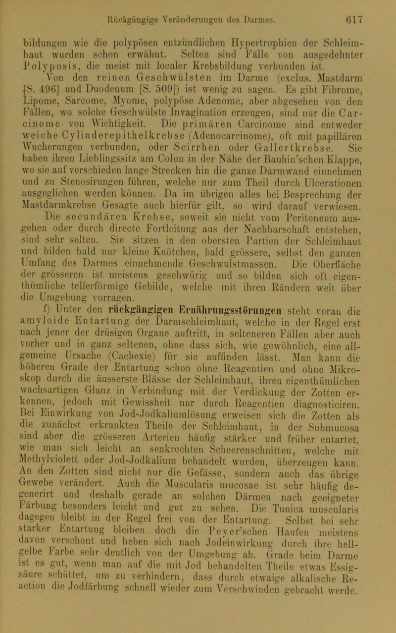 bildungen wie die polypösen entzündlichen Hypertrophien der Schleim- haut wurden schon erwähnt. Selten sind Fälle von ausgedehnter Polyposis, die meist mit localer Krebsbildung verbunden ist. Von den reinen Geschwülsten im Darme (exclus. Mastdarm fS. 496] und Duodenum [S. 509]) ist wenig zu sagen. Es gibt Fibrome, Lipome, Sarcome, Myome, polypöse Adenome, aber abgesehen von den Fällen, wo solche Geschwülste Invagination erzeugen, sind nur die Car- cinomc von Wichtigkeit. Die primären Carcinome sind entweder weiche Cylinderepithelkrebse (Adenocarcinome), oft mit papillären Wucherungen verbunden, oder Scirrhen oder Gallertkrebse. Sie haben ihren Lieblingssitz am Colon in der Nähe der Bauhin’schen Klappe, wo sic auf verschieden lange Strecken hin die ganze Darmwand einnehmen und zu Stenosirungen führen, welche nur zum Theil durch Ulcerationen ausgeglichen werden können. Da im übrigen alles bei Besprechung der Mastdarmkrebse Gesagte auch hierfür gilt, so wird darauf verwiesen. Die secundärcn Krebse, soweit sie nicht vom Peritoneum aus- gehen oder durch dirccte Fortleitung aus der Nachbarschaft entstehen, sind sehr selten. Sic sitzen in den obersten Partien der Schleimhaut und bilden bald nur kleine Knötchen, bald grössere, selbst den ganzen Umfang des Darmes einnehmende Geschwulstmassen. Die Oberlläche der grösseren ist meistens geschwiirig und so bilden sich oft cigen- thümliche tellerförmige Gebilde, welche mit ihren Rändern weit über die Umgebung vorragen. f) Unter den rückgängigen Ernährungsstörungen steht voran die amyloide Entartung der Darmschleimhaut, welche in der Regel erst nach jener der drüsigen Organe auftritt, in selteneren Fällen aber auch vorher und in ganz seltenen, ohne dass sich, wie gewöhnlich, eine all- gemeine Ursache (Cachexie) für sie auffinden lässt. Man kann die höheren Grade der Entartung schon ohne Reagenlien und ohne Mikro- skop durch die äusserstc Blässe der Schleimhaut, ihren eigenthümliehen wachsartigen Glanz in Verbindung mit der Verdickung der Zotten er- kennen, jedoch mit Gewissheit nur durch Reagentien diagnosticircn. Bei Einwirkung von Jod-Jodkaliumlösung erweisen sich die Zotten als die zunächst erkrankten I heile der Schleimhaut, in der Submucosa sind aber die grösseren Arterien häufig stärker und früher entartet, wie man sich leicht an senkrechten Schecrenschnitten, welche mit Methyl violett oder Jod-Jodkalium behandelt wurden, überzeugen kann. An den Zotten sind nicht nur die Gefässe, sondern auch das übrige Gewebe verändert. Auch die Muscularis mucosae ist sehr häufig de- generirt und deshalb gerade an solchen Därmen nach geeigneter Färbung besonders leicht und gut zu sehen. Die Tunica muscularis dagegen bleibt in der Regel frei von der Entartung. Selbst bei sehr staiker Entartung bleiben doch die Peyer’schen Haufen meistens davon verschont und heben sich nach Jodeinwirkung durch ihre hell- gelbe Farbe sehr deutlich von der Umgebung ab. Grade beim Darme ist cs gut, wenn man auf die mit Jod behandelten Theile etwas Essig- säure schüttet, um zu verhindern, dass durch etwaige alkalische Re- action die Jodfärbung schnell wieder zum Verschwinden gebracht werde.