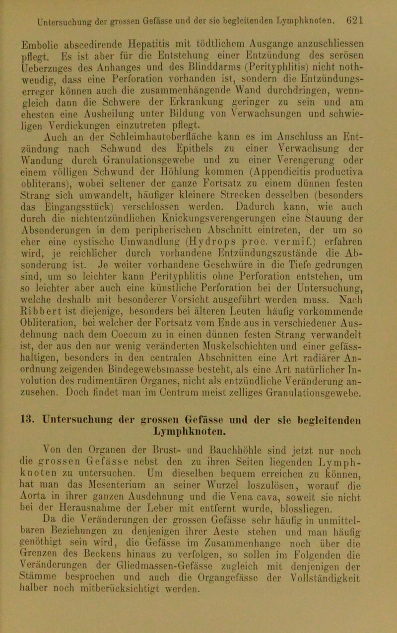 Embolie abscedirende Hepatitis mit tödtlichem Ausgange anzuschlicssen pflegt. Es ist aber für die Entstellung einer Entzündung des serösen IJeberzuges des Anhanges und des Blinddarms (Perityphlitis) nicht noth- wendig, dass eine Perforation vorhanden ist, sondern die Entzündungs- erreger können auch die zusammenhängende Wand durchdringen, wenn- gleich dann die Schwere der Erkrankung geringer zu sein und am ehesten eine Ausheilung unter Bildung von Verwachsungen und schwie- ligen Verdickungen einzutreten pflegt. Auch an der Schleimhautoberflächc kann es im Anschluss an Ent- zündung nach Schwund des Epithels zu einer Verwachsung der Wandung durch Granulationsgewebe und zu einer Verengerung oder einem völligen Schwund der Höhlung kommen (Appendicitis productiva obliterans), wobei seltener der ganze Fortsatz zu einem dünnen festen Strang sich um wandelt, häufiger kleinere Strecken desselben (besonders das Eingangsstück) verschlossen werden. Dadurch kann, wie auch durch die nichtentzündlichen Knickungsverengerungen eine Stauung der Absonderungen in dem peripherischen Abschnitt eintreten, der um so eher eine cystischc Umwandlung (Hydrops proc. vermif.) erfahren wird, je reichlicher durch vorhandene Entzündungszustände die Ab- sonderung ist. Je weiter vorhandene Geschwüre in die Tiefe gedrungen sind, um so leichter kann Perityphlitis ohne Perforation entstehen, um so leichter aber auch eine künstliche Perforation bei der Untersuchung, welche deshalb mit besonderer Vorsicht ausgeführt werden muss. Nach Ribbert ist diejenige, besonders bei älteren Leuten häufig vorkommende Obliteration, bei welcher der Fortsatz vom Ende aus in verschiedener Aus- dehnung nach dem Coecum zu in einen dünnen festen Strang verwandelt ist, der aus den nur wenig veränderten Muskelschichten und einer gefäss- haltigen, besonders in den centralen Abschnitten eine Art radiärer An- ordnung zeigenden Bindegewebsmasse besteht, als eine Art natürlicher In- volution des rudimentären Organes, nicht als entzündliche Veränderung an- zusehen. Doch findet man im Centrum meist zclliges Granulationsgewebe. 13. Untersuchung der grossen Gefässe und der sie begleitenden Lymphknoten. Von den Organen der Brust- und Bauchhöhle sind jetzt nur noch die grossen Gefässe nebst den zu ihren Seiten liegenden Lymph- knoten zu untersuchen. Um dieselben bequem erreichen zu können, hat man das Mesenterium an seiner Wurzel loszulösen, worauf die Aorta in ihrer ganzen Ausdehnung und die Vena cava, soweit sie nicht bei der Herausnahme der Leber mit entfernt wurde, blossliegen. Da die Veränderungen der grossen Gefässe sehr häufig in unmittel- baren Beziehungen zu denjenigen ihrer Aeste stehen und man häufig genöthigt sein wird, die Gefässe im Zusammenhänge noch über die Grenzen des Beckens hinaus zu verfolgen, so sollen im Folgenden die Veränderungen der Glicdmassen-Gcfässe zugleich mit denjenigen der Stämme besprochen und auch die Organgcfässc der Vollständigkeit halber noch mitberücksichtigt werden.