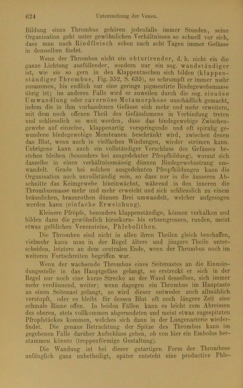 Bildung eines Thrombus gehören jedenfalls immer Stunden, seine Organisation gellt unter gewöhnlichen Verhältnissen so schnell vor sich, dass man nach Rindfleisch schon nach acht Tagen immer Gefässe in demselben findet. Wenn der Thrombus nicht ein obturirender, d. h. nicht ein die ganze Lichtung ausfüllender, sondern nur ein sog. wandständiger ist, wie sie so gern in den Klappentaschen sich bilden (klappen- ständiger Thrombus, Fig. 352, S. 635), so schrumpft er immer mehr zusammen, bis endlich nur eine geringe pigmentirte ßindegewebsmasse übrig ist; im anderen Falle wird er zuweilen durch die sog. sinuöse Umwandlung oder cavernöse Metamorphose unschädlich gemacht, indem die in ihm vorhandenen Gefässe sich mehr und mehr erweitern, mit dem noch offenen Theil des Gefässlumens in Verbindung treten und schliesslich so weit werden, dass das bindegewebige Zwischen- gewebe auf einzelne, klappenartig vorspringende und oft spiralig ge- wundene bindegewebige Membranen beschränkt wird, zwischen denen das Blut, wenn auch in vielfachen Windungen, wieder strömen kann. Uebrigens kann auch ein vollständiger Verschluss des Gefässes be- stehen bleiben (besonders bei ausgedehnter Pfropfbildung), worauf sich dasselbe in einen verhältnissmässig dünnen ßindegewebsstrang um- wandelt. Grade bei solchen ausgedehnten Pfropfbildungen kann die Organisation auch unvollständig sein, so dass nur in die äusseren Ab- schnitte das Keimgewebe hineinwächst, während in den inneren die Thrombusmasse mehr und mehr erweicht und sich schliesslich zu einem bräunlichen, braunrothen dünnen Brei umwandelt, welcher aufgesogen werden kann (einfache Erweichung). Kleinere Pfropfe, besonders klappenständige, können verkalken und bilden dann die gewöhnlich hirsekorn- bis erbsengrossen, runden, meist etwas gelblichen Venensteine, Phlebolithen. Die Thromben sind nicht in allen ihren Theilen gleich beschaffen, vielmehr kann man in der Regel ältere und jüngere Theile unter- scheiden, letztere an dem centralen Ende, wenn der Thrombus noch im weiteren Fortschreiten begriffen war. Wenn der wachsende Thrombus eines Seitenastes an die Einmün- dungsstelle in das Hauptgcfäss gelangt, so erstreckt er sich in der Regel nur noch eine kurze Strecke an der Wand desselben, sich immer mehr verdünnend, weiter; wenn dagegen ein Thrombus im Hauptaste an einen Seitenast gelangt, so wird dieser entweder auch allmählich verstopft, oder cs bleibt für dessen Blut oft noch längere Zeit eine schmale Rinne offen. In beiden Fällen kann es leicht zum Abreissen des oberen, stets vollkommen abgerundeten und meist etwas zugespitzten Pfropfstückes kommen, welches sich dann in der Lungenartcric wieder- findet. Die genaue Betrachtung der Spitze des Thrombus kann im gegebenen Falle darüber Aufschluss geben, ob von hier ein Embolus her- stammen könnte (treppenförmige Gestaltung). Die Wandung ist bei dieser gutartigen Form der Thrombose anfänglich ganz unbetheiligt, später entsteht eine productive Phle-