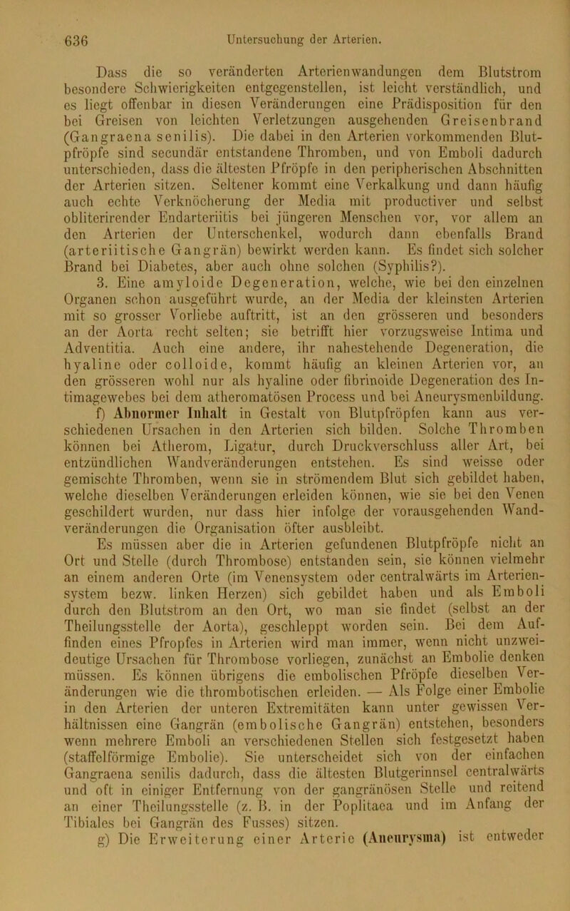 Dass die so veränderten Arterienwandungen dem Blutstrom besondere Schwierigkeiten entgcgenstellen, ist leicht verständlich, und es liegt offenbar in diesen Veränderungen eine Prädisposition für den bei Greisen von leichten Verletzungen ausgehenden Greisenbrand (Gangraena senilis). Die dabei in den Arterien vorkommenden Blut- pfröpfe sind secundär entstandene Thromben, und von Emboli dadurch unterschieden, dass die ältesten Pfropfe in den peripherischen Abschnitten der Arterien sitzen. Seltener kommt eine Verkalkung und dann häufig auch echte Verknöcherung der Media mit productiver und selbst obliterirender Endarteriitis bei jüngeren Menschen vor, vor allem an den Arterien der Unterschenkel, wodurch dann ebenfalls Brand (arteriitische Gangrän) bewirkt werden kann. Es findet sich solcher Brand bei Diabetes, aber auch ohne solchen (Syphilis?). 3. Eine amyloide Degeneration, welche, wie bei den einzelnen Organen schon ausgeführt wurde, an der Media der kleinsten Arterien mit so grosser Vorliebe auftritt, ist an den grösseren und besonders an der Aorta recht selten; sie betrifft hier vorzugsweise Intima und Adventitia. Auch eine andere, ihr nahestehende Degeneration, die hyaline oder colloide, kommt häufig an kleinen Arterien vor, an den grösseren wohl nur als hyaline oder fibrinoide Degeneration des In- timagewebes bei dem atheromatösen Process und bei Aneurysmenbildung. f) Abnormer Inhalt in Gestalt von Blutpfröpfen kann aus ver- schiedenen Ursachen in den Arterien sich bilden. Solche Thromben können bei Atherom, Ligatur, durch Druckverschluss aller Art, bei entzündlichen Wandveränderungen entstehen. Es sind weisse oder gemischte Thromben, wenn sie in strömendem Blut sich gebildet haben, welche dieselben Veränderungen erleiden können, wie sie bei den Venen geschildert wurden, nur dass hier infolge der vorausgehenden Wand- veränderungen die Organisation öfter ausbleibt. Es müssen aber die in Arterien gefundenen Blutpfröpfe nicht an Ort und Stelle (durch Thrombose) entstanden sein, sie können vielmehr an einem anderen Orte (im Venensystem oder c.entralwärts im Arterien- system bezw. linken Herzen) sich gebildet haben und als Emboli durch den Blutstrom an den Ort, wo man sie findet (selbst an der Theilungsstelle der Aorta), geschleppt worden sein. Bei dem Auf- finden eines Pfropfes in Arterien wird man immer, wenn nicht unzwei- deutige Ursachen für Thrombose vorliegen, zunächst an Embolie denken müssen. Es können übrigens die embolischen Pfropfe dieselben Ver- änderungen wie die thrombotischen erleiden. — Als Folge einer Embolie in den Arterien der unteren Extremitäten kann unter gewissen Ver- hältnissen eine Gangrän (embolische Gangrän) entstehen, besonders wenn mehrere Emboli an verschiedenen Stellen sich festgesetzt haben (staffelförmige Embolie). Sie unterscheidet sich von der einfachen Gangraena senilis dadurch, dass die ältesten Blutgerinnsel centralwärts und oft in einiger Entfernung von der gangränösen Stelle und reitend an einer Theilungsstelle (z. B. in der Poplitaca und im Anfang der Tibiales bei Gangrän des Fusses) sitzen. g) Die Erweiterung einer Arterie (Aneurysma) ist entweder