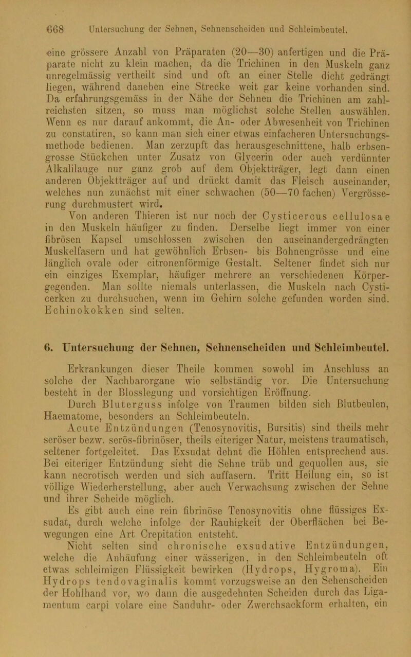 eine grössere Anzahl von Präparaten (20—30) anfertigen und die Prä- parate nicht zu klein machen, da die Trichinen in den Muskeln ganz unregelmässig vertheilt sind und oft an einer Stelle dicht gedrängt liegen, während daneben eine Strecke weit gar keine vorhanden sind. Da erfahrungsgemäss in der Nähe der Sehnen die Trichinen am zahl- reichsten sitzen, so muss man möglichst solche Stellen auswählen. Wenn es nur darauf ankommt, die An- oder Abwesenheit von Trichinen zu constatiren, so kann man sich einer etwas einfacheren Untersuchungs- methode bedienen. Man zerzupft das herausgeschnittene, halb erbsen- grosse Stückchen unter Zusatz von Glycerin oder auch verdünnter Alkalilauge nur ganz grob auf dem Objektträger, legt dann einen anderen Objektträger auf und drückt damit das Fleisch auseinander, welches nun zunächst mit einer schwachen (50—70 fachen) Vergrösse- rung durchmustert wird. Von anderen Thieren ist nur noch der Cysticercus cellulosae in den Muskeln häufiger zu finden. Derselbe liegt immer von einer fibrösen Kapsel umschlossen zwischen den auseinandergedrängten Muskelfasern und hat gewöhnlich Erbsen- bis Bohnengrösse und eine länglich ovale oder citronenförmige Gestalt. Seltener findet sich nur ein einziges Exemplar, häufiger mehrere an verschiedenen Körper- gegenden. Man sollte niemals unterlassen, die Muskeln nach Cysti- cerken zu durchsuchen, wenn im Gehirn solche gefunden worden sind. Echinokokken sind selten. 6. Untersuchung der Sehnen, Sehnenscheiden mul Schleiinbeutel. Erkrankungen dieser Theile kommen sowohl im Anschluss an solche der Nachbarorgane wie selbständig Vor. Die Untersuchung besteht in der Blosslegung und vorsichtigen Eröffnung. Durch Bluterguss infolge von Traumen bilden sich ßlutbeulcn, Haematome, besonders an Schleim beuteln. Acute Entzündungen (Tenosynovitis, Bursitis) sind theils mehr seröser bezw. serös-fibrinöser, theils eiteriger Natur, meistens traumatisch, seltener fortgeleitct. Das Exsudat dehnt die Höhlen entsprechend aus. Bei eiteriger Entzündung sicht die Sehne trüb und gequollen aus, sie kann necrotisch werden und sich auffäsern. Tritt Heilung ein, so ist völlige Wiederherstellung, aber auch Verwachsung zwischen der Sehne und ihrer Scheide möglich. Es gibt auch eine rein fibrinöse Tenosynovitis ohne flüssiges Ex- sudat, durch welche infolge der Rauhigkeit der Oberflächen bei Be- wegungen eine Art Crepitation entsteht. Nicht selten sind chronische exsudative Entzündungen, welche die Anhäufung einer wässerigen, in den Schleimbeuteln oft etwas schleimigen Flüssigkeit bewirken (Hydrops, Hygroma). Ein Hydrops tendovaginalis kommt vorzugsweise an den Sehenscheiden der Hohlhand vor, wo dann die ausgedehnten Scheiden durch das Liga- mentum carpi volare eine Sanduhr- oder Zwerch sack form erhalten, ein