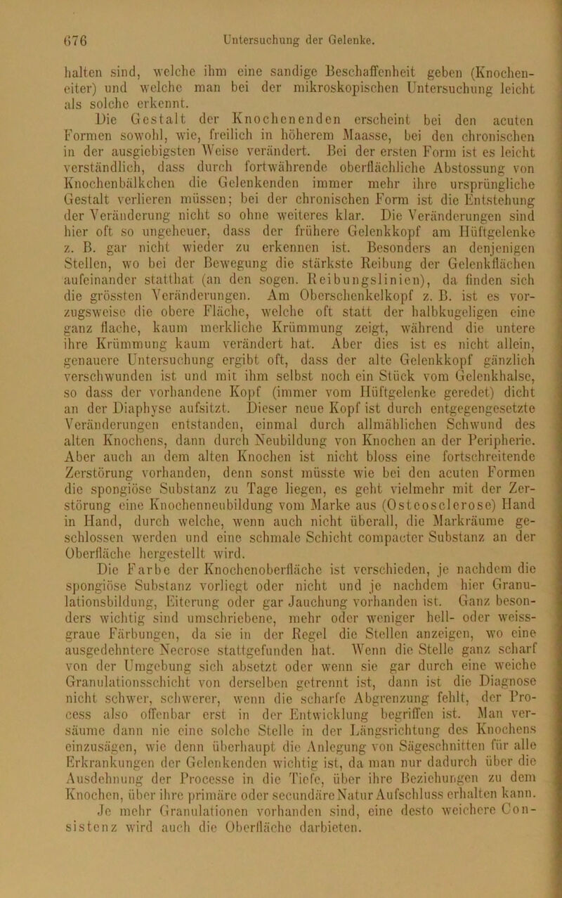 halten sind, welche ihm eine sandige Beschaffenheit geben (Knochen- eiter) und welche man bei der mikroskopischen Untersuchung leicht als solche erkennt. Die Gestalt der Knochenenden erscheint bei den acuten Formen sowohl, wie, freilich in höherem Maasse, bei den chronischen in der ausgiebigsten Weise verändert. Bei der ersten Form ist es leicht verständlich, dass durch fortwährende oberflächliche Abstossung von Knochenbälkchen die Gclenkenden immer mehr ihre ursprüngliche Gestalt verlieren müssen; bei der chronischen Form ist die Entstehung der Veränderung nicht so ohne weiteres klar. Die Veränderungen sind hier oft so ungeheuer, dass der frühere Gclenkkopf am Hüftgelenke z. B. gar nicht wieder zu erkennen ist. Besonders an denjenigen Stellen, wo bei der Bewegung die stärkste Reibung der Gelenkflächen aufeinander statthat (an den sogen. Reibungslinien), da finden sich die grössten Veränderungen. Am Oberschcnkelkopf z. B. ist es vor- zugsweise die obere Fläche, welche oft statt der halbkugeligen eine ganz flache, kaum merkliche Krümmung zeigt, während die untere ihre Krümmung kaum verändert hat. Aber dies ist es nicht allein, genauere Untersuchung ergibt oft, dass der alte Gelenkkopf gänzlich verschwunden ist und mit ihm selbst noch ein Stück vom Gelenkhalsc, so dass der vorhandene Kopf (immer vom Hüftgelenke geredet) dicht an der Diaphyse aufsitzt. Dieser neue Kopf ist durch entgegengesetzte Veränderungen entstanden, einmal durch allmählichen Schwund des alten Knochens, dann durch Neubildung von Knochen an der Peripherie. Aber auch an dem alten Knochen ist nicht bloss eine fortschreitende Zerstörung vorhanden, denn sonst müsste wie bei den acuten Formen die spongiöse Substanz zu Tage liegen, es geht vielmehr mit der Zer- störung eine Knochenneubildung vom Marke aus (Ostcosclerose) Hand in Hand, durch welche, wenn auch nicht überall, die Markräume ge- schlossen werden und eine schmale Schicht compacter Substanz an der Oberfläche hergestellt wird. Die Farbe der Knochenoberflächc ist verschieden, je nachdem die spongiöse Substanz vorlicgt oder nicht und je nachdem hier Granu- lationsbildung, Eiterung oder gar Jauchung vorhanden ist. Ganz beson- ders wichtig sind umschriebene, mehr oder weniger hell- oder weiss- graue Färbungen, da sie in der Regel die Stellen anzeigen, wo eine ausgedehntere Necrose stattgefunden hat. Wenn die Stelle ganz scharf von der Umgebung sich absetzt oder wenn sie gar durch eine wTeiche Granulationsschicht von derselben getrennt ist, dann ist die Diagnose nicht schwer, schwerer, wenn die scharfe Abgrenzung fehlt, der Pro- cess also offenbar erst in der Entwicklung begriffen ist. Man ver- säume dann nie eine solche Stelle in der Längsrichtung des Knochens einzusägen, wie denn überhaupt die Anlegung von Sägeschnitten für alle Erkrankungen der Gclenkenden wichtig ist, da man nur dadurch über die Ausdehnung der Processe in die Tiefe, über ihre Beziehungen zu dem Knochen, über ihre primäre oder secundäre Natur Aufschluss erhalten kann. Je mehr Granulationen vorhanden sind, eine desto weichere Con- sistenz wird auch die Oberfläche darbieten.