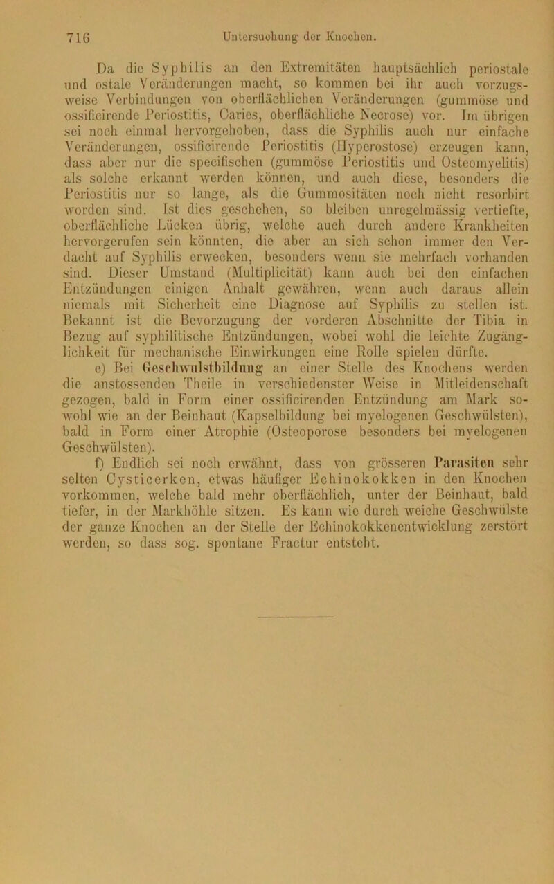 Da die Syphilis an den Extremitäten hauptsächlich periostale und ostalc Veränderungen macht, so kommen bei ihr auch vorzugs- weise Verbindungen von oberflächlichen Veränderungen (gummöse und ossificirende Periostitis, Caries, oberflächliche Necrose) vor. Im übrigen sei noch einmal hervorgehoben, dass die Syphilis auch nur einfache Veränderungen, ossificirende Periostitis (Hyperostose) erzeugen kann, dass aber nur die specifischen (gummöse Periostitis und Osteomyelitis) als solche erkannt werden können, und auch diese, besonders die Periostitis nur so lange, als die Gummositäten noch nicht resorbirt worden sind. Ist dies geschehen, so bleiben unregelmässig vertiefte, oberflächliche Lücken übrig, welche auch durch andere Krankheiten hervorgerufen sein könnten, die aber an sich schon immer den Ver- dacht auf Syphilis erwecken, besonders wenn sie mehrfach vorhanden sind. Dieser Umstand (Multiplicität) kann auch bei den einfachen Entzündungen einigen Anhalt gewähren, wenn auch daraus allein niemals mit Sicherheit eine Diagnose auf Syphilis zu stellen ist. Bekannt ist die Bevorzugung der vorderen Abschnitte der Tibia in Bezug auf syphilitische Entzündungen, wobei wohl die leichte Zugäng- lichkeit für mechanische Einwirkungen eine Rolle spielen dürfte. e) Bei Geschwulstbildung an einer Stelle des Knochens werden die anstossenden Thcile in verschiedenster Weise in Mitleidenschaft gezogen, bald in Form einer ossificirenden Entzündung am Mark so- wohl wie an der Beinhaut (Kapselbildung bei myelogenen Geschwülsten), bald in Form einer Atrophie (Osteoporose besonders bei myelogenen Geschwülsten). f) Endlich sei noch erwähnt, dass von grösseren Parasiten sehr selten Cvsticerken, etwas häufiger Echinokokken in den Knochen Vorkommen, welche bald mehr oberflächlich, unter der Beinhaut, bald tiefer, in der Markhöhle sitzen. Es kann wie durch weiche Geschwülste der ganze Knochen an der Stelle der Echinokokkenentwicklung zerstört werden, so dass sog. spontane Fractur entsteht.