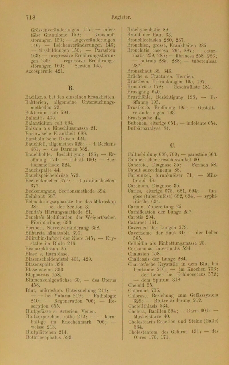 Grössenveränderungen 147; — infcc- tiöse Granulome 159; — Kreislauf- störungen 150; — Lagevcriinderungen 146; — Leichenveränderungen 14G; — Missbildungen 150; — Parasiten 163; — progressive Ernährungsstörun- gen 159; — regressive Ernährungs- störungen 160; — Section 145. Azoospermie 421. II. Bacillen s. bei den einzelnen Krankheiten. Bakterien, allgemeine Untersuchungs- methoden 29. Bakterium coli 594. Balanitis 405. Balantidium coli 594. Balsam als Einschlussmasse 21. Barlow’sche Krankheit 688. Bartholin’sche Drüsen 424. Bauchfell, allgemeines 325; — d. Beckens 481; — des Darmes 582. Bauchhöhle, Besichtigung 186; — Er- öffnung 174; — Inhalt 190; — Sec- tionsmethode 324. Bauchspalte 44. Bauchspeicheldrüse 573. Beckenknochen 677; — Luxationsbecken 677. Beckenorgane, Sectionsmcthode 394. Beinhaut 687. Beleuchtungsapparate für das Mikroskop 28; — bei der Section 3. Bcnda’s Härtungsmethode 81. Beneke’s Modification der Weigert’schcn Fibrinfärbung 693. Beriberi, Nervcnvcränderung 658. Bilharzia hämatobia 390. Bilirubin-Infarct der Niere 345; — Kry- stalle im Blute 216. Bismarckbraun 25. Blase s. Harnblase. Blasenscheidenfistel 401, 429. Blasenspalte 396. Blasensteine 393. Blepharitis 158. Blumenkohlgewächse 60; — des Uterus 458. Blut, mikroskop. Untersuchung 214; — bei Malaria 219; — Pathologie 210; — Regeneration 706; — Re- sorption 655. Blutgefässe s. Arterien, Venen. Blutkörperchen, rothe 212; kern- haltige im Knochenmark 706; — weisse 213. Blutplättchen 214. Bothrioeephalus 593. Brachyccphalie 89. Brand der Haut 63. Broncliiectasien 280, 287. Bronchien, grosse, Krankheiten 285. Bronchitis caseosa 264, 287; — catar- rhalis 259, 285; — fibrinosa 258, 286; — putrida 285, 288; — tuberculosa 287. Bronzehaut 38, 346. Brüche s. Fracturen, Hernien. Brustbein, Erkrankungen 195, 197. Brustdrüse 178; — Geschwülste 181. Brustgang 640. Brusthöhle, Besichtigung 198; — Er- öffnung 195. Brustkorb, Eröffnung 195; — Gestalts- veränderungen 193. Brustspalte 41. Bubonen, eiterige 651; — indolente 654. Bulbärparalyse 84. c. Callusbildung 688, 709; — parostale 663. Camper'scher Gesichtswinkel 90. Cancroid, Diagnose 35; — Formen 58. Caput succcdaneum 88. Carbunkel, furunlculöser 71; — Milz- brand 48. Carcinom, Diagnose 35. Caries, eiterige 675, 681, 694; — fun- göse (tuberkulöse) 682, 694; — syphi- litische 694. Carmin, Zubereitung 25. Caraifieation der Lunge 257. Carotis 294. Cataract 161. Cavernen der Lungen 279. Cavernome der Haut 61; — der Leber 565. Celloidin als Einbettungsmasse 20. Cercomonas intestinalis 594. Chalazion 158. Chaücosis der Lunge 284. Charcot’schc Krystalle in dem Blut bei Leukämie 216; — im Knochen 706; — der Leber bei Echinococcus 572; — dem Sputum 318. Cheloid 55. Chlorome 706. Chlorose, Beziehung zum Gefässsystem 629; — Blutveränderung 212. Cholelithiasis 534. Cholera, Bacillen 594; — Darm 601; — Muskelstarre 40. Cholestearin-Reaction und Steine (Galle) 534. Cholesteatom des Gehirns 131; — des Ohres 170. 171.
