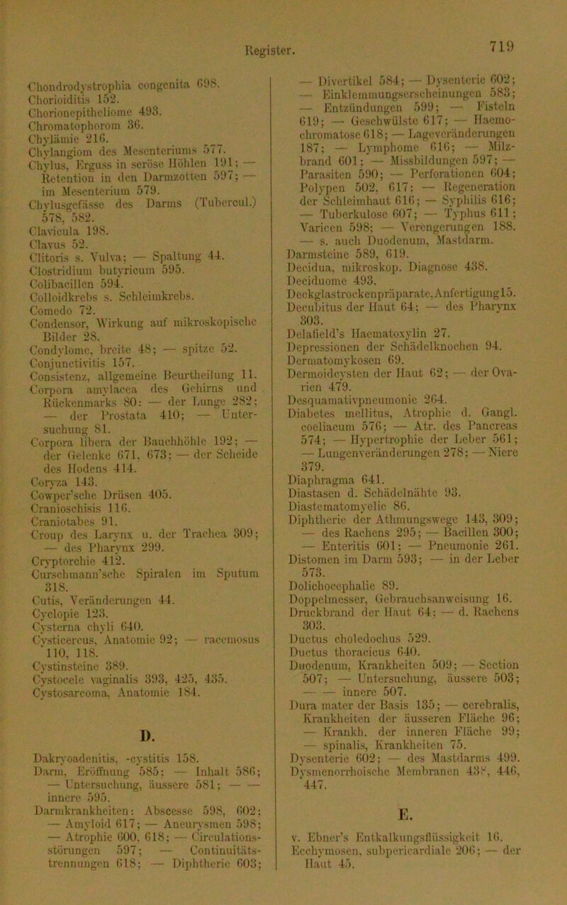 Chondrodystrophia congenita 698. Chorioiditis 152. Chorionepitheliome 493. Chromatophorom 36. Obylämie 216. Chylangiom des Mesenteriums 577. Chylus, Erguss in seröse Höhlen 191; - Retention in den Dannzotten 597; — im Mesenterium 579. Chylusgcfässc des Darms (Tubercul.) 578. 582. Clavieula 198. Clavus 52. Clitoris s. Vulva; — Spaltung 44. Clostridium tmtyricum 595. Colibacillen 594. Colloidkrebs s. Sehleimkrebs. Comedo 72. Condensor, W irkung auf mikroskopische Bilder 28. Condylome, breite 48; — spitze 52. Conjunctivitis 157. Consistenz, allgemeine Beurtheilung 11. Corpora amylacca des Gehirns und Rückenmarks 80: — der Lunge 282; — der Prostata 410; — Unter- suchung 81. Corpora libera der Bauchhöhle 192: — der Gelenke 671, 673; — der Scheide des Hodens 414. Goryza 143. Cowpcr’sche Drüsen 405. Cranioschisis 116. Craniotabes 91. Croup des Larynx u. der Trachea 309: — des Pharynx 299. Cryptorehie 412. Curschmann’sche Spiralen im Sputum 318. Cutis, Veränderungen 44. Cyclopie 123. Cysterna chyli 640. Cvsticercus, Anatomie 92; — racemosus 110, 118. Cystinsteine 389. Cystocele vaginalis 393, 425, 435. Cystosarcoma, Anatomie 184. 1). Dakryoadenitis, -cystitis 158. Dann, Eröffnung 585; — Inhalt 586; — Untersuchung, äussere 581; innere 595. Darmkrankheiten: Abscessc 598, 602; — Amyloid 617; — Aneurysmen 598; — Atrophie 600, 618; — Circulations- störungen 597; — Continuitäts- trennungon 618; — Diphtherie 603; — Divertikel 584; — Dysenterie 602; — Einklemmuugscrschcinungcn 583; — Entzündungen 599; — Fisteln 619; — Geschwülste 617; — Ilaemo- ehromatose 618; — Lageveränderungen 187; — Lymphome 616; — Milz- brand 601; — Missbildungen 597; — Parasiten 590; — Perforationen 604; Polypen 502, 617: — Regeneration der Schleimhaut 616; — Syphilis 616; — Tuberkulose 607; — Typhus 611 ; Variccn 598; — Verengerungen 188. •— s. auch Duodenum, Mastdarm. Darmsteine 589, 619. Decidua, mikroskop. Diagnose 43S. Deciduome 493. Deckglastrockenpräparate, AnfertigunglS. Decubitus der Haut 64: — des Pharynx 303. Delafield’s Haematoxylin 27. Depressionen der Schädelknochen 94. Dermatomykosen 69. Dermoidcysten der Haut 62; — der Ova- rien 479. Desquamativpneumonie 264. Diabetes mellitus, Atrophie d. Gangl. coeliacum 576; — Atr. des Pancreas 574; —Hypertrophie der Leber 561; — Lungenveränderungen 278: — Niere 379. Diaphragma 641. Diastasen d. Schädelnähte 93. Diastematomyelie 86. Diphtherie der Athmungswege 143,309; — des Rachens 295; — Bacillen 300; — Enteritis 601; — Pneumonie 261. Distomen im Darm 593 ; — in der Leber 573. Doliehocephalie S9. Doppelmesser, Gebrauchsanweisung 16. Druckbrand der Haut 64: — d. Rachens 303. Ductus choledochus 529. Ductus thoracicus 640. Duodenum, Krankheiten 509; — Scction 507; — Untersuchung, äussere 503; innere 507. Dura mater der Basis 135; — cerebralis, Krankheiten der äusseren Fläche 96; — Krankh. der inneren Fläche 99; — spinalis, Krankheiten 75. Dysenterie 602; — des Mastdarms 499. Dysmenorrhoische Membranen 438, 446, 447. E. v. Eimers Entkalkungsilüssigkeit 16. Ecchymosen, subpericardiale 206; — der Haut 45.