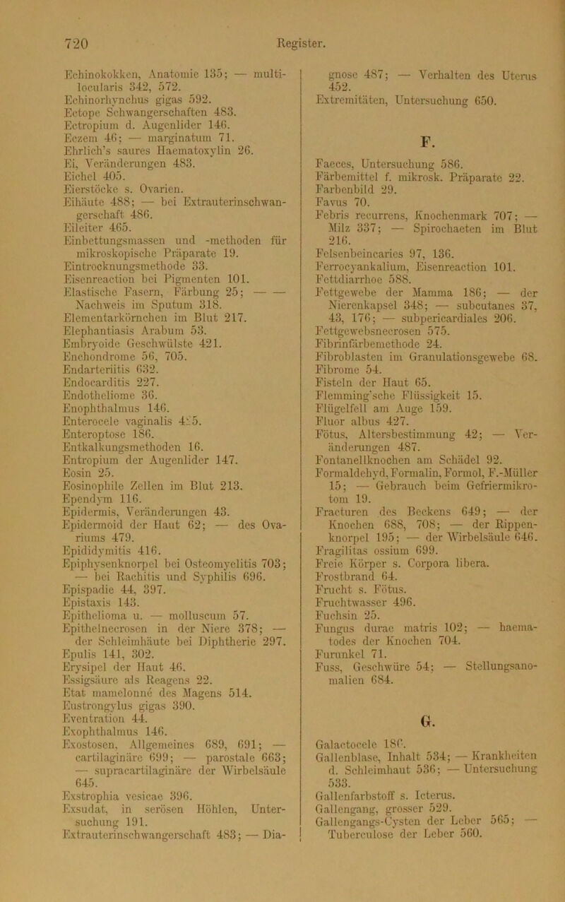 Echinokokken, Anatomie 135; — multi- locularis 342, 572. Echinorhynchus gigas 592. Ectope Schwangerschaften 483. Ectropium d. Augenlider 146. Eczeni 46; — marginatum 71. Ehrlich’s saures Ilaematoxylin 26. Ei, Veränderungen 483. Eichel 405. Eierstöcke s. Ovarien. Eihäute 488; — bei Extrauterinschwan- gerschaft 4S6. Eileiter 465. Einbettungsmassen und -mcthoden für mikroskopische Präparate 19. Eintrocknungsmethode 33. Eiscnreaction bei Pigmenten 101. Elastische Fasern, Färbung 25; Nachweis im Sputum 318. Elementarkörnchen im Blut 217. Elephantiasis Arabum 53. Embryoide Geschwülste 421. Enchondrome 56, 705. Endarteriitis 632. Endocarditis 227. Endotheliomc 36. Enophthalmus 146. Enterocele vaginalis 415. Enteroptose 186. Entkalkungsmethoden 16. Entropium der Augenlider 147. Eosin 25. Eosinophile Zellen im Blut 213. Ependym 116. Epidermis. Veränderungen 43. Epidermoid der Ilaut 62; — des Ova- riums 479. Epididymitis 416. Epiphysenknorpel bei Osteomyelitis 703; — bei Rachitis und Syphilis 696. Epispadie 44, 397. Epistaxis 143. Epithelioma u. — molluscum 57. Epithelnecrosen in der Niere 378; — der Schleimhäute bei Diphtherie 297. Epulis 141, 302. Erysipel der Haut 46. Essigsäure als Reagens 22. Etat mamelonne des Magens 514. Eustrongylus gigas 390. Eventration 44. Exophthalmus 146. Exostosen, Allgemeines 689, 691; — cartilaginärc 699; — parostale 663; — supracartilaginäre der Wirbelsäule 645. Exstrophia vesicae 396. Exsudat, in serösen Höhlen, Unter- suchung 191. Extrauterinschwangerschaft 483; — Dia- gnose 487; — Verhalten des Uterus 452. Extremitäten, Untersuchung 650. F. Faeces, Untersuchung 586. Färbemittel f. mikrosk. Präparate 22. Farbenbild 29. Favus 70. Febris recurrens, Knochenmark 707; — Milz 337; — Spirochaeten im Blut 216. Felsenbeincaries 97, 136. Ferrocyankalium, Eisenreaction 101. Fettdiarrhoe 588. Fettgewebe der Mamma 186; — der Nierenkapsel 348; — subcutanes 37, 43, 176; — subpericardiales 206. Fcttgewebsnecrosen 575. Fibrinfärbemethode 24. Fibroblasten im Granulationsgewebe 68. Fibrome 54. Fisteln der Haut 65. Flemming’sche Flüssigkeit 15. Flügelfell am Auge 159. Fluor albus 427. Fötus, Altersbestimmung 42; — Ver- änderungen 487. Fontanellknochen am Schädel 92. Formaldehyd, Formalin, Formol, F.-Müller 15; — Gebrauch beim Gefriermikro- tom 19. Fracturen des Beckens 649; — der Knochen 688, 708; — der Rippen- knorpel 195; — der Wirbelsäule 646. Fragilitas ossium 699. Freie Körper s. Corpora libera. Frostbrand 64. Frucht s. Fötus. Fruchtwasser 496. Fuchsin 25. Fungus durac matris 102; — haema- todes der Knochen 704. Furunkel 71. Fuss, Geschwüre 54; — Stellungsano- malien 684. (x. Galactocele 186. Gallenblase, Inhalt 534; — Krankheiten d. Schleimhaut 536; — Untersuchung 533. Gallenfarbstoff s. Icterus. Gallcngang, grosser 529. Gallcngangs-Cysten der Leber 565; Tuberculose der Leber 560.