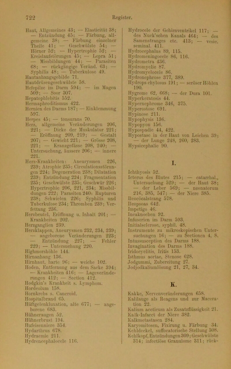 Haut, Allgemeines 43; — Elastieität 38; — Entzündung 45; — Färbung, all- gemeine 38; — Färbung einzelner Theile 41; — Geschwülste 54; — Hörner 52; — Hypertrophie 52; — Kreislaufstörungen 45; — Lepra 51; — Missbildungen 44; — Parasiten 68; — rückgängige Veränd. 63; — Syphilis 48; — Tuberkulose 49. Hautanhangsgebilde 71. Hautdrüsengeschwülste 58. Hefepilze im Darm 594: — im Magen 509; — Soor 307. Hepatophlebitis 552. Hermaphroditismus 422. Hernien des Darms 187; — Einklemmung 597. Herpes 45; — tonsurans 70. Herz, allgemeine Veränderungen 206, 221; — Dicke der Muskulatur 221; — Eröffnung 209, 219; — Gestalt 207; — Gewicht 221; — Grösse 208, 221; — Kranzgefässe 208, 240; — Untersuchung, äussere 206; — innere 221. Herz-Krankheiten: Aneurysmen 226, 239; Atrophie 235; Circulationsstörun- gen 224; Degeneration 238; Dilatation 239: Entzündung 224; Fragmentation 235; Geschwülste 235; Geschwür 226; Hypertrophie 206, 221, 234; Missbil- dungen 222: Parasiten 240: Rupturen 238; Schwielen 226; Syphilis und Tuberkulose 234; Thromben 239; Ver- fettung 236. Herzbeutel, Eröffnung u. Inhalt 201; — Krankheiten 202. Herzganglien 239. Herzklappen, Aneurysmen 232, 234, 239; — angeborene Veränderungen 223; — Entzündung 227; — Fehler 229; — Untersuchung 220. Highmorshöhle 144. Hirnanhang 136. Hirnhaut, harte 96; — weiche 102. Hoden, Entfernung aus dem Sacke 394; — Krankheiten 416; — Lageverände- rungen 412; — Section 412. Ilodgkin’s Krankheit s. Lymphom. Hordeolum 158. Hornkrebs s. Cancroid. Hospitalbrand 65. Hüftgelenkluxation, alte 677; — ange- borene 683. Hühneraugen 52. Hühnerbrust 194. Hufeisenniere 354. llydarthrus 678. Hydraemie 211. Hydrenecphalocele 116. Hydrocele der Gehirn Ventrikel 117; — des Nuck’schen Kanals 464; — des Samenstranges etc. 413; — vesic. seminal. 411. Hydrocephalus 89, 115. Hydromeningocele 86, 116. llydrometra 436. Hydromyclie 87. Hydromyelocele 86. Hydronephrose 377, 389. Hydrops chylosus 191; — seröser Höhlen 190. Ilygromc 62, 668; — der Dura 101. Hyperlceratosis 44. Hypernephrome 346, 375. Hyperostose 691. Hypinose 211. Hypophysis 136. Hypopyon 156. Hypospadie 44, 422. Hypostase in der Haut von Leichen 39; — der Lunge 248, 260, 283. Hypsiccphalie 90. I. Ichthyosis 52. Icterus des Blutes 215; — catarrhal., Untersuchung 529; — der Haut 38; — der Leber 569; — neonatorum 216, 385, 547; — der Niere 385. Ileocöcalstrang 578. Ileopsoas 642. Impetigo 46. Incaknochen 92. Infusorien im Darm 593. Initialsclerose, syphil. 48. Instrumente zu mikroskopischen Unter- suchungen 16; — zu Sectionen 4, 8. Intussusception des Darms 188. lnvagination des Darms 188. Lridocyclitis, Iritis 153. Isthmus aortae, Stenose 628. Jodgummi, Zubereitung 27. Jodjodkaliumlösung 21, 27, 34. K. Kakke, Nerven Veränderungen 658. Kalilauge als Reagens und zur Maccra- tion 22. Kalium aceticum als Zusatzllüssigkcit 21. Kalk-Infarct der Niere 382. Kalkmetastasen 284. Karyomitosen, Fixirung u. Färbung 34. Kehldeckel, suffocatorische Stellung 308. Kehlkopf, Entzündungen 309; Geschwülste 314; infectiöse Granulome 311; rück-