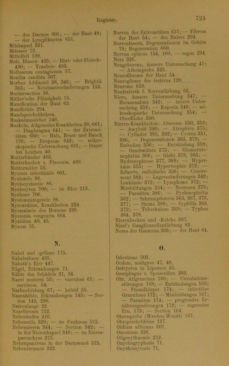 — des Darmes 601; — der Haut 48; — der Lymphknoten 651. Milzkapsel 331. Mitesser 72. Mittelteil 199. Mole, Blasen- 493; — Blut- oder Fleisch- 490; — Trauben- 493. Molluscum contagiosum 57. Monilia candida 307. Morbus Addisonii 38, 346: — Brightii 363: — Netzhautveränderungen 153. Mucinreaetion 56. Müller’sche Flüssigkeit 15. Mumification der Haut 63. Mundhöhle 294. Mundspeicheldrüsen. Muskatnussleber 546. Muskeln, Allgemeine Krankheiten 38, 661; — Diaphragma 641; — der Extremi- täten 660; — Hals, Brust und Bauch 176; — Ileopsoas 642; — mikro- skopische Untersuchung 661; — Starre bei Leichen 40. Mutterbänder 463. Mutterkuchen s. Placenta, 489. Muttermäler 53. Mycosis intestinalis 601. Myelocele 86. Myelocystocele 86. Myelocyten 700; — im Blut 213. Myelome 706. Myelomeningocele 86. Myocardium, Krankheiten 224. Myomalacie des Herzens 238. Myotonia congenita 664. Myxödem 40, 45. Myxom 55. N. Nabel und -gefässe 175. Nabelschnur 495. Naboth’s Eier 447. Nägel, Erkrankungen 71. Nähte des Schädels 91, 94. Naevi matcmi 53; — vasculosi 61; — carcinom. 54. Narbenbildung 67; — keloid 55. Nasenhöhle. Erkrankungen 143; —Sec- tion 142,' 296. Natronlauge 22. Neärthrosen 712. Nebenhoden 416. Nebenmilz 329; — im Pankreas 575. Nebennieren 344; — Seetion 342; — in der Nierenkapsel 348 ; — im Nieren- parenchym 375. Nebenpancreas in der Darmwand 575. Nebenstrumen 322. Nerven der Extremitäten 657; — 1 ihrem der Haut 54; — des Halses 294. Nervenfasern, Degenerationen im Gehirn 79; Regeneration 660. Nervus opticus 154, 160, — vagus 294. Netz 326. Neugeborene, äussere Untersuchung 41; — Athemprobe 323. Neurofibrome der Haut 54. Neurogliome des Gehirns 120. Neurome 659. Ncutralroth f. Nervenfärbung 83. Niere, äussere Untersuchung 347; — Herausnahme 342; — innere Unter- suchung 352; — Kapseln 348; — mi- kroskopische Untersuchung 354; — Oberfläche 350. Nieren-Krankhciten: Abscesse 350, 859; — Amyloid 380; — Atrophien 375; — Cylinder 385, 392; — Cysten 351, 386; — Degenerationen 363, 379; — Embolien 356; — Entzündung 359; — Geschwülste 373: — Glomerulo- nephritis 366; — Gicht 378, 383; — Hydronephrose 377, 389; — Hyper- ämie 355; — Hypertrophie 372; — Infarcte, embolische 356; — Concrc- ment 382; — Lageveränderungen 342; Leukämie 372: — Lymphome 372; — Missbildungen 354; — Necrosen 378; — Parasiten 386; — Pyelonephritis 362; — Schrumpfnieren 365, 367, 876, 377; — Steine 388; — Syphilis 369, 372; — Tuberkulose 369; — Typhus 364, 378. Nierenbecken und -Kelche 387. Nissl's Ganglienzellenfärbung 83. Noma des Gaumens 303; — der Haut 64. 0. Odontome 303. Oedem, malignes 47, 48. Oelcysten in Lipomen 55. Oesophagus s. Speiseröhre 303. Ohr, Allgemeines 166; — Circulations- störungen 168; — Entzündungen 169; — Fremdkörper 174; — infectiöse Granulome 1.72; — Missbildungen 167; — Parasiten 174; — progressive Er- nährungsstörungen 172; — regressive Ern. 173; — Seetion 164. Ohrenprobe (Wreden-Wondt) 167. Ohrspeicheldrüse 137. Oidium albicans 307. Omentum 326. Oligocythaemie 212. Onychogryphosis 71. Onychomycosis 71.