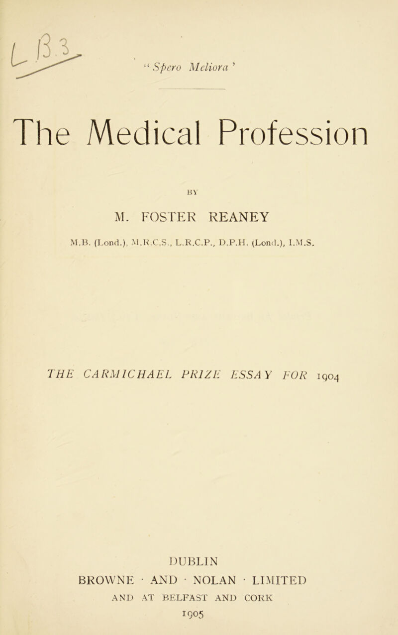 Spcro Me liar a ’ The Medical Profession BY M. FOSTER REANEY M.B. (I.ond.). M.K.C.S., L.R.C.P., D.P.H. (Lond.), l.M.S. THE CARMICHAEL PRIZE ESSAY FOR iqo^ DUBLIN BROWNE • AND • NOLAN • LIMITED AND AT BP:LFAST AND CORK