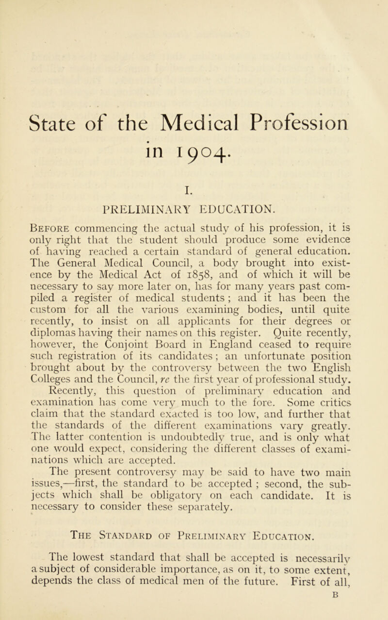 State of the Medical Profession in 1904. I. PRELIMINARY EDUCATION. Before commencing the actual study of his profession, it is only right that the student should produce some evidence of having reached a certain standard of general education. The General Medical Council, a body brought into exist- ence by the Medical Act of 1858, and of which it will be necessary to say more later on, has for many years past com- piled a register of medical students ; and it has been the custom for all the various examining bodies, until quite recently, to insist on all applicants for their degrees or diplomas having their names on this register. Quite recently, however, the Conjoint Board in England ceased to require such registration of its candidates ; an unfortunate position brought about by the controversy between the two English Colleges and the Council, re the first year of professional study. Recently, this question of preliminary education and examination has come very much to the fore. Some critics claim that the standard exacted is too low, and further that the standards of the different examinations vary greatly. The latter contention is undoubtedly true, and is only what one would expect, considering the different classes of exami- nations which are accepted. The present controversy may be said to have two main issues,—hrst, the standard to be accepted ; second, the sub- jects which shall be obligatory on each candidate. It is necessary to consider these sejiarately. The Standard of Preliminary Education. The lowest standard that shall be accepted is necessarily a subject of considerable importance, as on it, to some extent, depends the class of medical men of the future. First of all, B