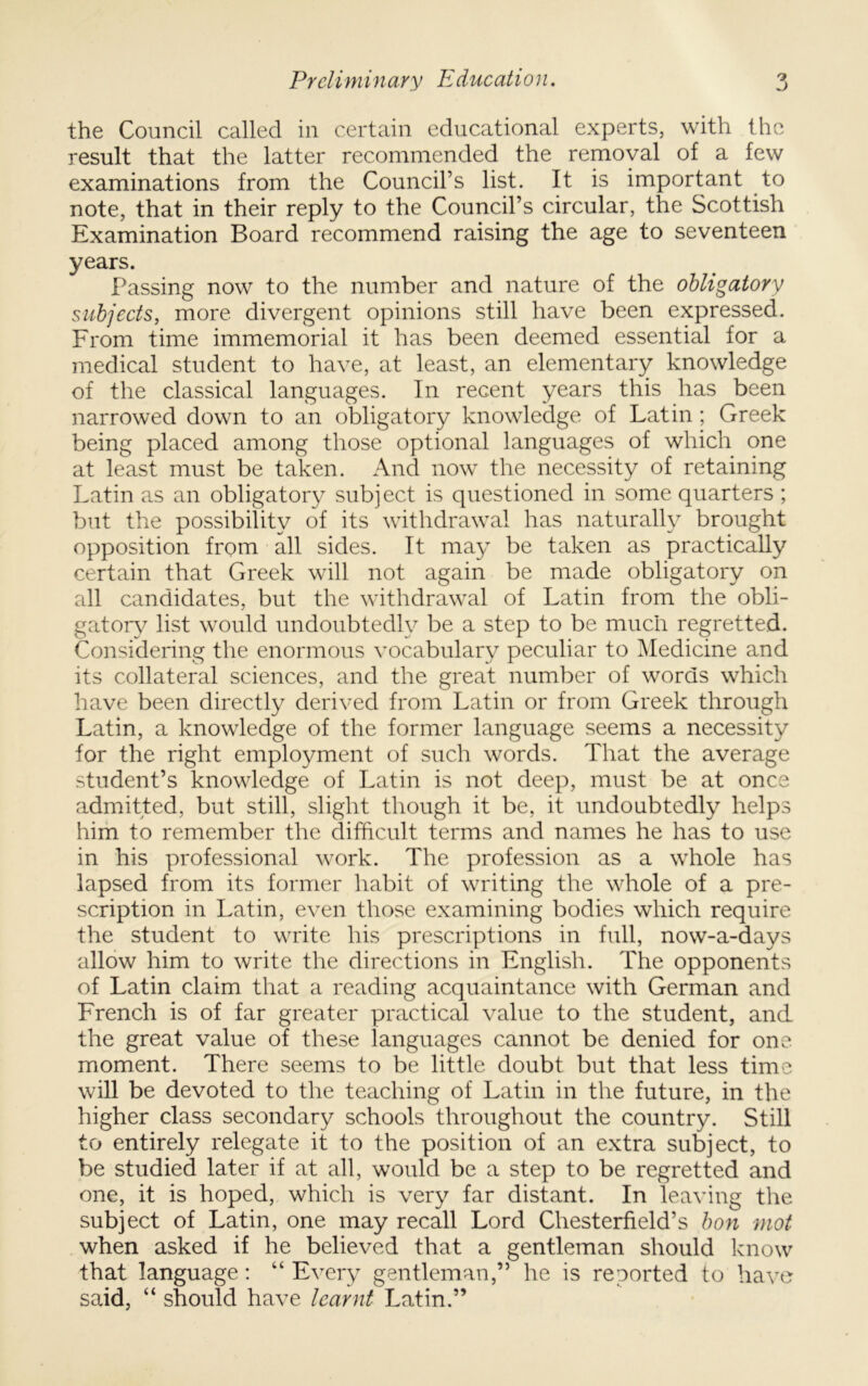 the Council called in certain educational experts, with the result that the latter recommended the removal of a few examinations from the Council’s list. It is important to note, that in their reply to the Council’s circular, the Scottish Examination Board recommend raising the age to seventeen years. Passing now to the number and nature of the obligatory subjects, more divergent opinions still have been expressed. From time immemorial it has been deemed essential for a medical student to have, at least, an elementary knowledge of the classical languages. In recent years this has been narrowed down to an obligatory knowledge of Latin ; Greek being placed among those optional languages of which one at least must be taken. And now the necessity of retaining Latin as an obligatory subject is questioned in some quarters ; but the possibility of its withdrawal has naturally brought opposition from all sides. It may be taken as practically certain that Greek will not again be made obligatory on all candidates, but the withdrawal of Latin from the obli- gatory list would undoubtedly be a step to be much regretted. Considering the enormous vocabulary peculiar to ^Medicine and its collateral sciences, and the great number of words which have been directly derived from Latin or from Greek through Latin, a knowledge of the former language seems a necessity for the right employment of such words. That the average student’s knowledge of Latin is not deep, must be at once admitted, but still, slight though it be, it undoubtedly helps him to remember the difficult terms and names he has to use in his professional work. The profession as a whole has lapsed from its former habit of writing the whole of a pre- scription in Latin, even those examining bodies which require the student to write his prescriptions in full, now-a-days allow him to write the directions in English. The opponents of Latin claim that a reading acquaintance with German and French is of far greater practical value to the student, and the great value of these languages cannot be denied for one. moment. There seems to be little doubt but that less time will be devoted to the teaching of Latin in the future, in the higher class secondary schools throughout the country. Still to entirely relegate it to the position of an extra subject, to be studied later if at all, would be a step to be regretted and one, it is hoped, which is very far distant. In leaving the subject of Latin, one may recall Lord Chesterfield’s bon mot when asked if he believed that a gentleman should know that language: “ Every gentleman,” he is reported to have said, “ should have learnt Latin.”