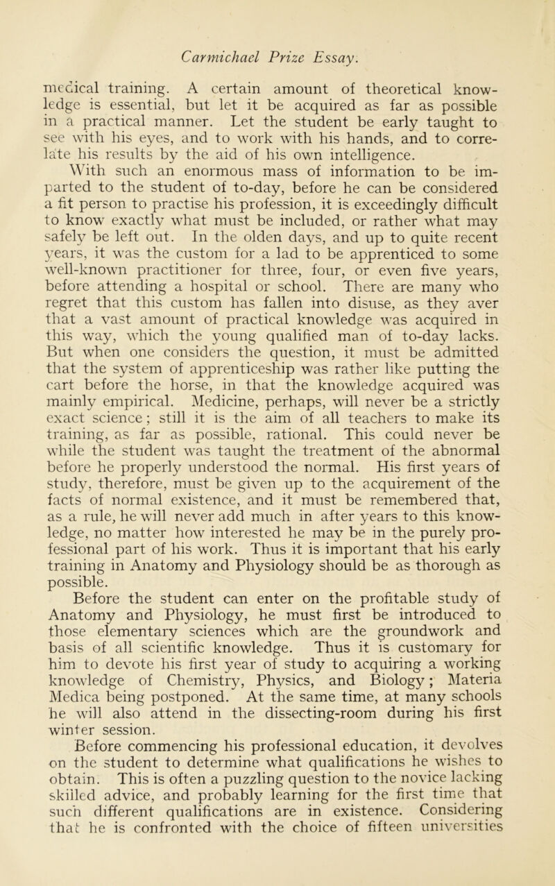 medical training. A certain amount of theoretical know- ledge is essential, but let it be acquired as far as possible in a practical manner. Let the student be early taught to see with his eyes, and to work with his hands, and to corre- late his results by the aid of his own intelligence. With such an enormous mass of information to be im- parted to the student of to-day, before he can be considered a fit person to practise his profession, it is exceedingly difficult to know exactly what must be included, or rather what may safely be left out. In the olden days, and up to quite recent years, it was the custom for a lad to be apprenticed to some well-known practitioner for three, four, or even five years, before attending a hospital or school. There are many who regret that this custom has fallen into disuse, as they aver that a vast amount of practical knowledge was acquired in this way, which the young qualified man of to-day lacks. But when one considers the question, it must be admitted that the system of apprenticeship was rather like putting the cart before the horse, in that the knowledge acquired was mainly empirical. Medicine, perhaps, will never be a strictly exact science; still it is the aim of all teachers to make its training, as far as possible, rational. This could never be while the student was taught the treatment of the abnormal before he properly understood the normal. His first years of study, therefore, must be given up to the acquirement of the facts of normal existence, and it must be remembered that, as a rule, he will never add much in after years to this know- ledge, no matter how interested he may be in the purely pro- fessional part of his work. Thus it is important that his early training in Anatomy and Physiology should be as thorough as possible. Before the student can enter on the profitable study of Anatomy and Physiology, he must first be introduced to those elementary sciences which are the groundwork and basis of all scientific knowledge. Thus it is customary for him to devote his first year of study to acquiring a working knowledge of Chemistry, Physics, and BiologyMateria Medica being postponed. At the same time, at many schools he will also attend in the dissecting-room during his first winter session. Before commencing his professional education, it devolves on the student to determine what qualifications he wishes to obtain. This is often a puzzling question to the novice lacking skilled advice, and probably learning for the first time that such different qualifications are in existence. Considering that he is confronted with the choice of fifteen universities