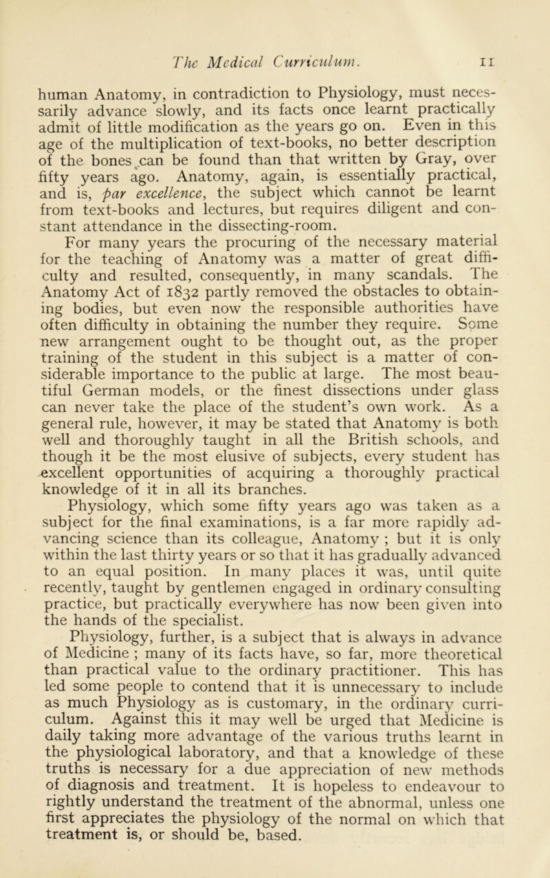 human Anatomy, in contradiction to Physiology, must neces- sarily advance slowly, and its facts once learnt practically admit of little modification as the years go on. Even in this age of the multiplication of text-books, no better description of the bones ^.can be found than that written by Gray, over fifty years ago. Anatomy, again, is essentially practical, and is, par excellence, the subject which cannot be learnt from text-books and lectures, but requires diligent and con- stant attendance in the dissecting-room. For many years the procuring of the necessary material for the teaching of Anatomy was a matter of great diffi- culty and resulted, consequently, in many scandals. The Anatomy Act of 1832 partly removed the obstacles to obtain- ing bodies, but even now the responsible authorities have often difficulty in obtaining the number they require. Some new arrangement ought to be thought out, as the proper training of the student in this subject is a matter of con- siderable importance to the public at large. The most beau- tiful German models, or the finest dissections under glass can never take the place of the student’s own work. As a general rule, however, it may be stated that Anatomy is both well and thoroughly taught in all the British schools, and though it be the most elusive of subjects, every student has ^excellent opportunities of acquiring a thoroughly practical knowledge of it in all its branches. Physiology, which some fifty years ago was taken as a subject for the final examinations, is a far more rapidly ad- vancing science than its colleague. Anatomy ; but it is only within the last thirty years or so that it has gradually advanced to an equal position. In many places it was, until quite recently, taught by gentlemen engaged in ordinary consulting practice, but practically everywhere has now been given into the hands of the specialist. Physiology, further, is a subject that is always in advance of Medicine ; many of its facts have, so far, more theoretical than practical value to the ordinary practitioner. This has led some people to contend that it is unnecessary to include as much Physiology as is customary, in the ordinary curri- culum. Against this it may well be urged that ]\Iedicine is daily taking more advantage of the various truths learnt in the physiological laboratory, and that a knowledge of these truths is necessary for a due appreciation of new methods of diagnosis and treatment. It is hopeless to endeavour to rightly understand the treatment of the abnormal, unless one first appreciates the physiology of the normal on which that treatment is, or should be, based.