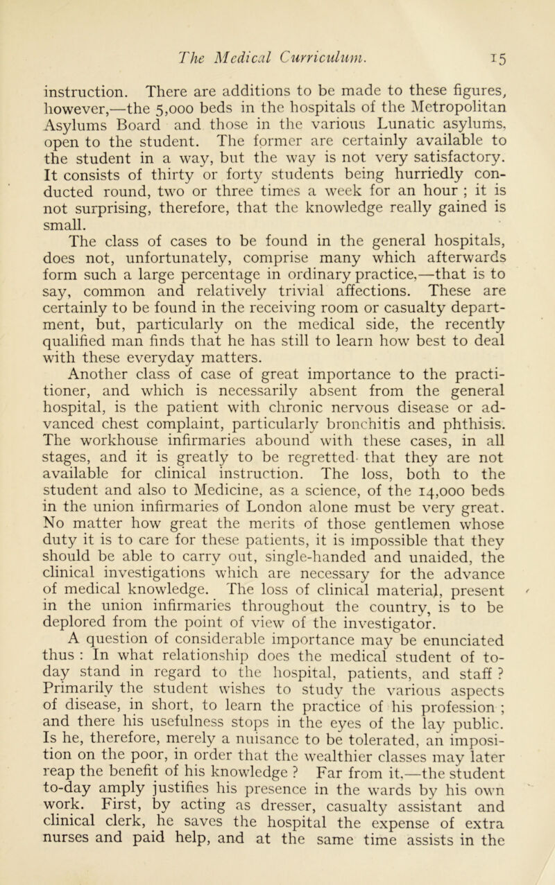 instruction. There are additions to be made to these figures, however,—the 5,000 beds in the hospitals of the Metropolitan Asylums Board and those in the various Lunatic asylurns, open to the student. The former are certainly available to the student in a way, but the way is not very satisfactory. It consists of thirty or forty students being hurriedly con- ducted round, two or three times a week for an hour ; it is not surprising, therefore, that the knowledge really gained is small. The class of cases to be found in the general hospitals, does not, unfortunately, comprise many which afterwards form such a large percentage in ordinary practice,—that is to say, common and relatively trivial affections. These are certainly to be found in the receiving room or casualty depart- ment, but, particularly on the medical side, the recently qualified man finds that he has still to learn how best to deal with these everyday matters. Another class of case of great importance to the practi- tioner, and which is necessarily absent from the general hospital, is the patient with chronic nervous disease or ad- vanced chest complaint, particularly bronchitis and phthisis. The workhouse infirmaries abound with these cases, in all stages, and it is greatly to be regretted- that they are not available for clinical instruction. The loss, both to the student and also to Medicine, as a science, of the 14,000 beds in the union infirmaries of London alone must be very great. No matter how great the merits of those gentlemen whose duty it is to care for these patients, it is impossible that they should be able to carry out, single-handed and unaided, the clinical investigations which are necessary for the advance of medical knowledge. The loss of clinical materia}, present in the union infirmaries throughout the country, is to be deplored from the point of view of the investigator. A question of considerable importance may be enunciated thus : In what relationship does the medical student of to- day stand in regard to the hospital, patients, and staff ? Primarily the student wishes to study the various aspects of disease, in short, to learn the practice of his profession ; and there his usefulness stops in the eyes of the lay public. Is he, therefore, nierely a nuisance to be tolerated, an imposi- tion on the poor, in order that the wealthier classes may later reap the benefit of his knowledge ? Far from it—the student to-day amply justifies his presence in the wards by his own work. First, by acting as dresser, casualty assistant and clinical clerk, he saves the hospital the expense of extra nurses and paid help, and at the same time assists in the