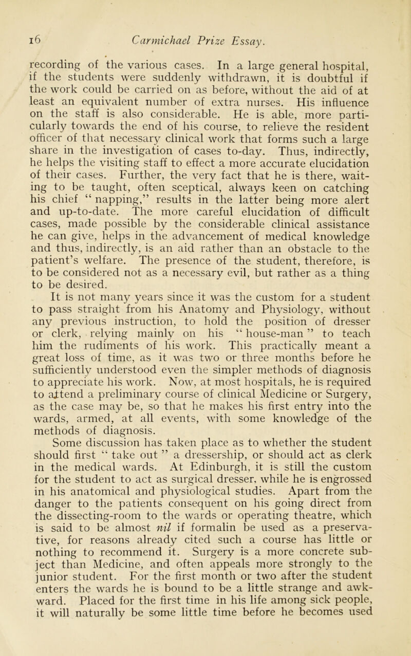 * recording of the various cases. In a large general hospital, if the students were suddenly withdrawn, it is doubtful if the work could be carried on as before, without the aid of at least an equivalent number of extra nurses. His influence on the staff is also considerable. He is able, more parti- cularly towards the end of his course, to relieve the resident offtcer of that necessary clinical work that forms such a large share in the investigation of cases to-day. Thus, indirectly, he helps the visiting staff to effect a more accurate elucidation of their cases. Further, the very fact that he is there, wait- ing to be taught, often sceptical, always keen on catching his chief “ napping,” results in the latter being more alert and up-to-date. The more careful elucidation of difflcult cases, made possible by the considerable clinical assistance he can give, helps in the advancement of medical knowledge and thus, indirectly, is an aid rather than an obstacle to the patient’s welfare. The presence of the student, therefore, is to be considered not as a necessary evil, but rather as a thing to be desired. It is not many years since it was the custom for a student to pass straight from his Anatomy and Physiology, without any previous instruction, to hold the position of dresser or clerk, relying mainly on his “ house-man ” to teach him the rudiments of his work. This practically meant a great loss of time, as it was two or three months before he sufficiently understood even the simpler methods of diagnosis to appreciate his work. Now, at most hospitals, he is required to aitend a preliminary course of clinical Medicine or Surgery, as the case may be, so that he makes his first entry into the wards, armed, at all events, with some knowledge of the methods of diagnosis. Some discussion has taken place as to whether the student should first “ take out ” a dressership, or should act as clerk in the medical wards. At Edinburgh, it is still the custom for the student to act as surgical dresser, while he is engrossed in his anatomical and physiological studies. Apart from the danger to the patients consequent on his going direct from the dissecting-room to the wards or operating theatre, which is said to be almost nil if formalin be used as a preserva- tive, for reasons already cited such a course has little or nothing to recommend it. Surgery is a more concrete sub- ject than Medicine, and often appeals more strongly to the junior student. For the first month or two after the student enters the wards he is bound to be a little strange and awk- ward. Placed for the first time in his life among sick people, it will naturally be some little time before he becomes used