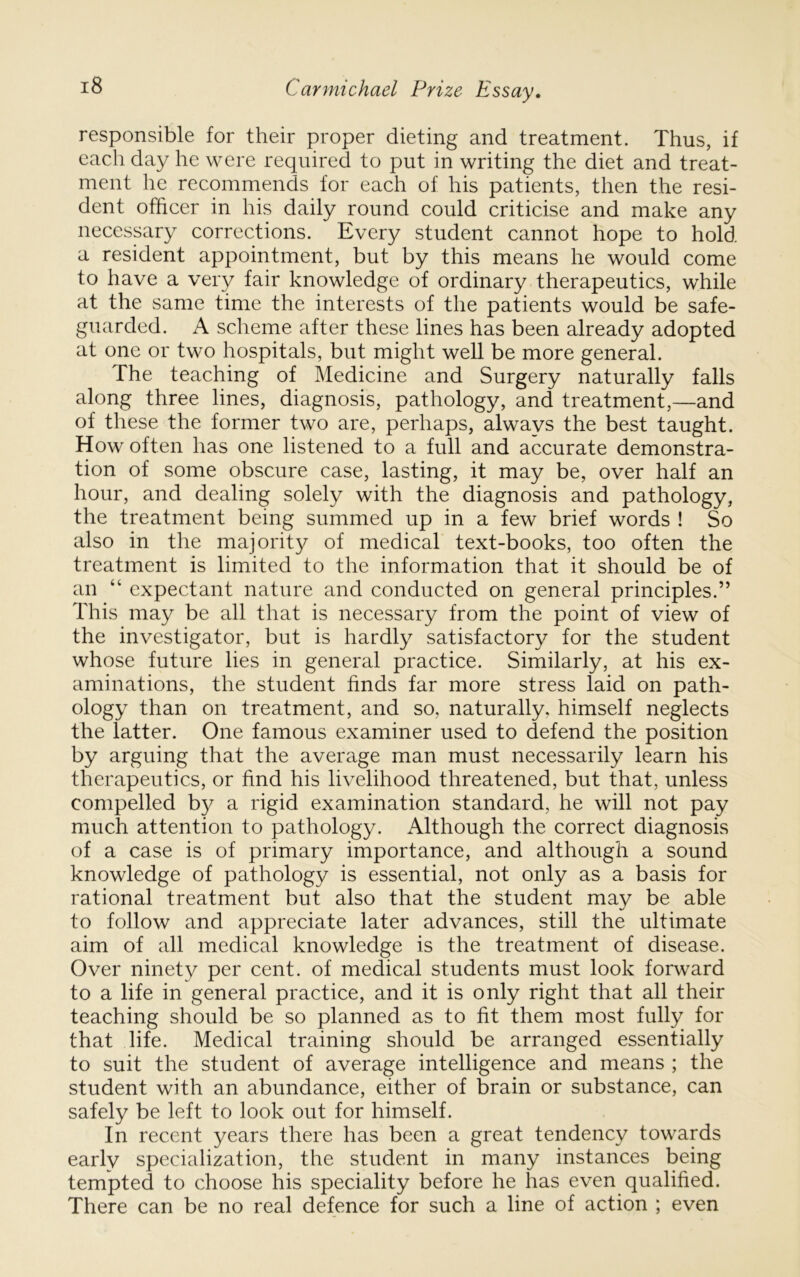 responsible for their proper dieting and treatment. Thus, if each day he were required to put in writing the diet and treat- ment he recommends for each of his patients, then the resi- dent officer in his daily round could criticise and make any necessary corrections. Every student cannot hope to hold a resident appointment, but by this means he would come to have a very fair knowledge of ordinary therapeutics, while at the same time the interests of the patients would be safe- guarded. A scheme after these lines has been already adopted at one or two hospitals, but might well be more general. The teaching of Medicine and Surgery naturally falls along three lines, diagnosis, pathology, and treatment,—and of these the former two are, perhaps, always the best taught. How often has one listened to a full and accurate demonstra- tion of some obscure case, lasting, it may be, over half an hour, and dealing solely with the diagnosis and pathology, the treatment being summed up in a few brief words ! So also in the majority of medical text-books, too often the treatment is limited to the information that it should be of an “ expectant nature and conducted on general principles.” This may be all that is necessary from the point of view of the investigator, but is hardly satisfactory for the student whose future lies in general practice. Similarly, at his ex- aminations, the student finds far more stress laid on path- ology than on treatment, and so, naturally, himself neglects the latter. One famous examiner used to defend the position by arguing that the average man must necessarily learn his therapeutics, or find his livelihood threatened, but that, unless compelled by a rigid examination standard, he will not pay much attention to pathology. Although the correct diagnosis of a case is of primary importance, and although a sound knowledge of pathology is essential, not only as a basis for rational treatment but also that the student may be able to follow and appreciate later advances, still the ultimate aim of all medical knowledge is the treatment of disease. Over ninety per cent, of medical students must look forward to a life in general practice, and it is only right that all their teaching should be so planned as to fit them most fully for that life. Medical training should be arranged essentially to suit the student of average intelligence and means ; the student with an abundance, either of brain or substance, can safely be left to look out for himself. In recent years there has been a great tendency towards early specialization, the student in many instances being tempted to choose his speciality before he has even qualified. There can be no real defence for such a line of action ; even