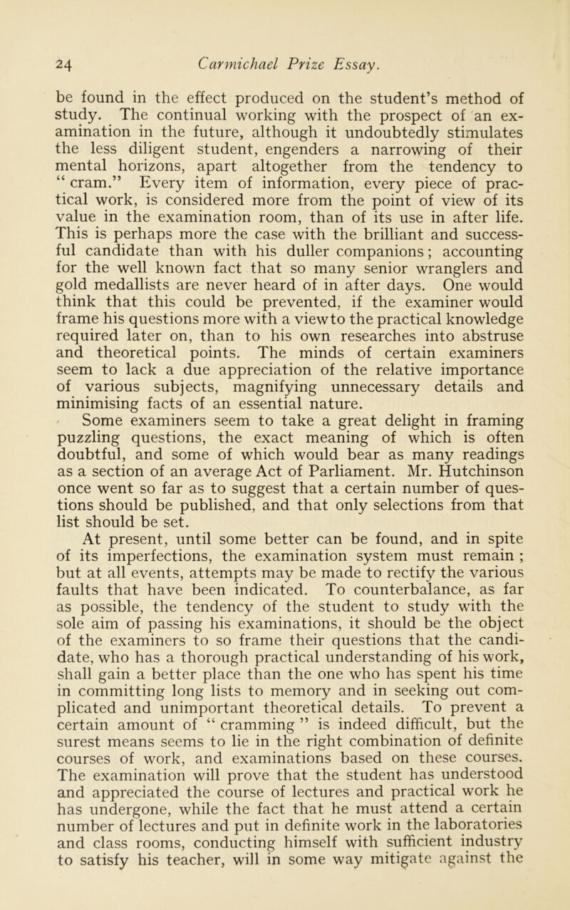 be found in the effect produced on the student’s method of study. The continual working with the prospect of 'an ex- amination in the future, although it undoubtedly stimulates the less diligent student, engenders a narrowing of their mental horizons, apart altogether from the tendency to “ cram.” Every item of information, every piece of prac- tical work, is considered more from the point of view of its value in the examination room, than of its use in after life. This is perhaps more the case with the brilliant and success- ful candidate than with his duller companions; accounting for the well known fact that so many senior wranglers and gold medallists are never heard of in after days. One would think that this could be prevented, if the examiner would frame his questions more with a view to the practical knowledge required later on, than to his own researches into abstruse and theoretical points. The minds of certain examiners seem to lack a due appreciation of the relative importance of various subjects, magnifying unnecessary details and minimising facts of an essential nature. Some examiners seem to take a great delight in framing puzzling questions, the exact meaning of which is often doubtful, and some of which would bear as many readings as a section of an average Act of Parliament. Mr. Hutchinson once went so far as to suggest that a certain number of ques- tions should be published, and that only selections from that list should be set. At present, until some better can be found, and in spite of its imperfections, the examination system must remain ; but at all events, attempts may be made to rectify the various faults that have been indicated. To counterbalance, as far as possible, the tendency of the student to study with the sole aim of passing his examinations, it should be the object of the examiners to so frame their questions that the candi- date, who has a thorough practical understanding of his work, shall gain a better place than the one who has spent his time in committing long lists to memory and in seeking out com- plicated and unimportant theoretical details. To prevent a certain amount of “ cramming ” is indeed difficult, but the surest means seems to lie in the right combination of definite courses of work, and examinations based on these courses. The examination will prove that the student has understood and appreciated the course of lectures and practical work he has undergone, while the fact that he must attend a certain number of lectures and put in definite work in the laboratories and class rooms, conducting himself with sufficient industry to satisfy his teacher, will in some way mitigate against the