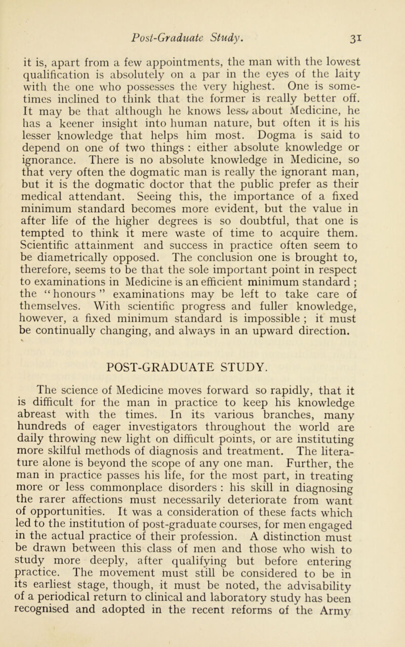 it is, apart from a few appointments, the man with the lowest qualification is absolutely on a par in the eyes of the laity with the one who possesses the very highest. One is some- times inclined to think that the former is really better off. It may be that although he knows less/ about Medicine, he has a keener insight into human nature, but often it is his lesser knowledge that helps him most. Dogma is said to depend on one of two things : either absolute knowledge or ignorance. There is no absolute knowledge in Medicine, so that very often the dogmatic man is really the ignorant man, but it is the dogmatic doctor that the public prefer as their medical attendant. Seeing this, the importance of a fixed minimum standard becomes more evident, but the value in after life of the higher degrees is so doubtful, that one is tempted to think it mere waste of time to acquire them. Scientific attainment and success in practice often seem to be diametrically opposed. The conclusion one is brought to, therefore, seems to be that the sole important point in respect to examinations in Medicine is an efficient minimum standard ; the “honours” examinations may be left to take care of themselves. With scientific progress and fuller knowledge, however, a fixed minimum standard is impossible ; it must be continually changing, and always in an upward direction. POST-GRADUATE STUDY. The science of Medicine moves forward so rapidly, that it is difficult for the man in practice to keep his knowledge abreast with the times. In its various branches, many hundreds of eager investigators throughout the world are daily throwing new light on difficult points, or are instituting more skilful methods of diagnosis and treatment. The litera- ture alone is beyond the scope of any one man. Further, the man in practice passes his life, for the most part, in treating more or less commonplace disorders : his skill in diagnosing the rarer affections must necessarily deteriorate from want of opportunities. It was a consideration of these facts which led to the institution of post-graduate courses, for men engaged in the actual practice of their profession. A distinction must be drawn between this class of men and those who wish to study more deeply, after qualifying but before entering practice. The movement must still be considered to be in its earliest stage, though, it must be noted, the advisability of a periodical return to clinical and laboratory study has been recognised and adopted in the recent reforms of the Army