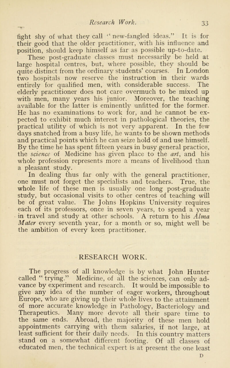 fight shy of what they call ‘‘ new-fangled ideas.” It is for their good that the older practitioner, with his influence and position, should keep himself as far as possible up-to-date. These post-graduate classes must necessarily be held at large hospital centres, but, where possible, they should be quite distinct from the ordinary students’ courses. In London two hospitals now reserve the instruction in their wards entirely for qualified men, with considerable success. The elderly practitioner does not care overmuch to be mixed up with men, many years his junior. Moreover, the teaching available for the latter is eminently unfitted for the former. He has no examinations to work for, and he cannot be ex- pected to exhibit much interest in pathological theories, the practical utility of which is not very apparent. In the few days snatched from a busy life, he wants to be shown methods and practical points which he can seize hold of and use himself. By the time he has spent fifteen years in busy general practice, the science of Medicine has given place to the art, and his whole profession represents more a means of livelihood than a pleasant study. In dealing thus far only with the general practitioner, one must not forget the specialists and teachers. True, the whole life of these men is usually one long post-graduate study, but occasional visits to other centres of teaching will be of great value. The Johns Hopkins University requires each of its professors, once in seven years, to spend a year in travel and study at other schools. A return to his Alma Mater every seventh year, for a month or so, might well be the ambition of every keen practitioner. RESEARCH WORK. The progress of all knowledge is by what John Hunter called “ trying.” Medicine, of all the sciences, can only ad- vance by experiment and research. It would be impossible to give any idea of the number of eager workers, throughout Europe, who are giving up their whole lives to the attainment of more accurate knowledge in Pathology, Bacteriology and Therapeutics. Many more devote all their spare time to the same ends. Abroad, the majority of these men hold appointments carrying with them salaries, if not large, at least sufficient for their daily needs. In this country matters stand on a somewhat different footing. Of all classes of educated men, the technical expert is at present the one least D