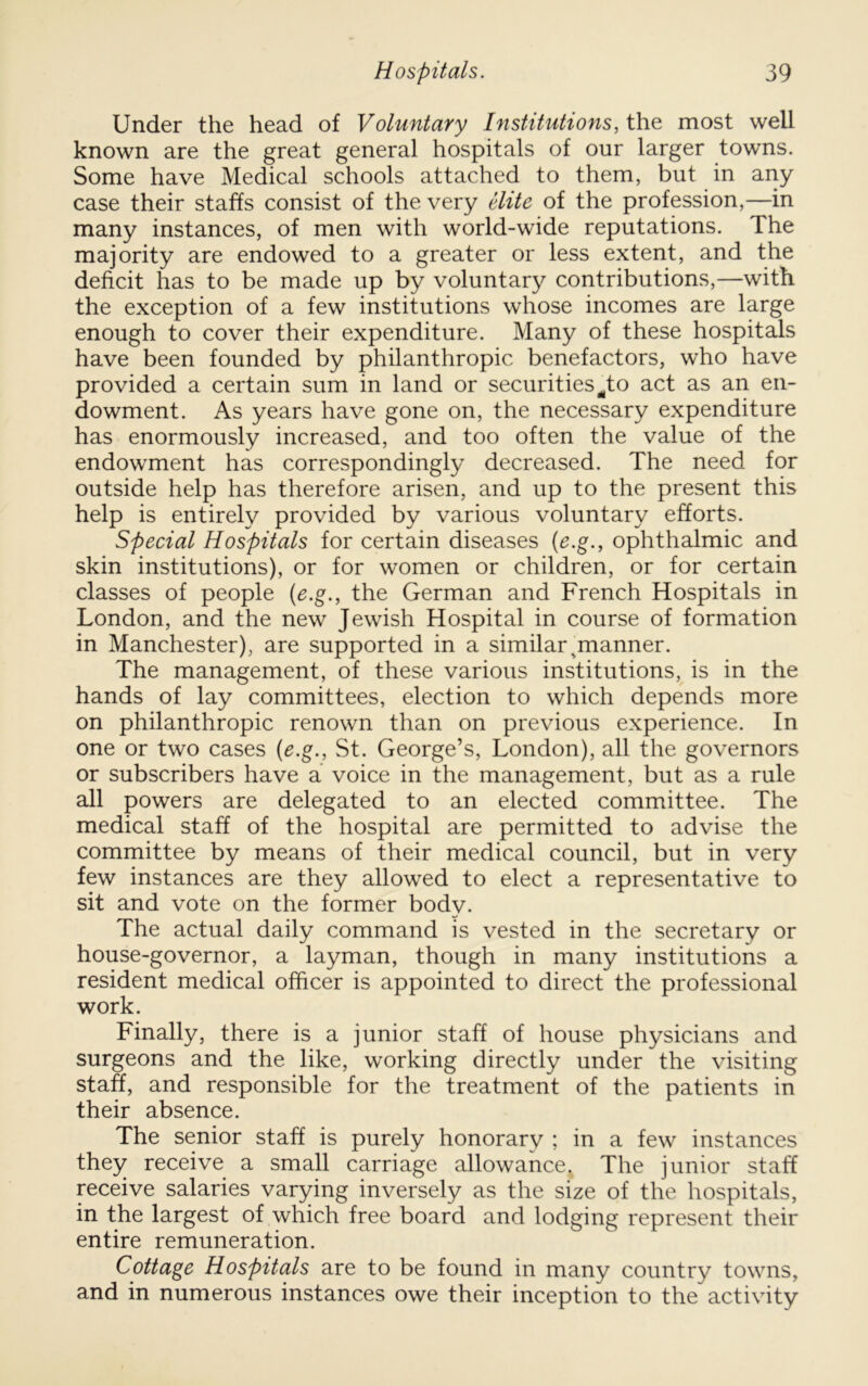 Under the head of Voluntary Institutions, the most well known are the great general hospitals of our larger towns. Some have Medical schools attached to them, but in any case their staffs consist of the very Hite of the profession,—in many instances, of men with world-wide reputations. The majority are endowed to a greater or less extent, and the deficit has to be made up by voluntary contributions,—with the exception of a few institutions whose incomes are large enough to cover their expenditure. Many of these hospitals have been founded by philanthropic benefactors, who have provided a certain sum in land or securities ^to act as an en- dowment. As years have gone on, the necessary expenditure has enormously increased, and too often the value of the endowment has correspondingly decreased. The need for outside help has therefore arisen, and up to the present this help is entirely provided by various voluntary efforts. Special Hospitals for certain diseases [e.g., ophthalmic and skin institutions), or for women or children, or for certain classes of people [e.g., the German and French Hospitals in London, and the new Jewish Hospital in course of formation in Manchester), are supported in a similar ^manner. The management, of these various institutions, is in the hands of lay committees, election to which depends more on philanthropic renown than on previous experience. In one or two cases {e.g., St. George’s, London), all the governors or subscribers have a voice in the management, but as a rule all powers are delegated to an elected committee. The medical staff of the hospital are permitted to advise the committee by means of their medical council, but in very few instances are they allowed to elect a representative to sit and vote on the former body. The actual daily command is vested in the secretary or house-governor, a layman, though in many institutions a resident medical officer is appointed to direct the professional work. Finally, there is a junior staff of house physicians and surgeons and the like, working directly under the visiting staff, and responsible for the treatment of the patients in their absence. The senior staff is purely honorary ; in a few instances they receive a small carriage allowance. The junior staff receive salaries varying inversely as the size of the hospitals, in the largest of which free board and lodging represent their entire remuneration. Cottage Hospitals are to be found in many country towns, and in numerous instances owe their inception to the activity