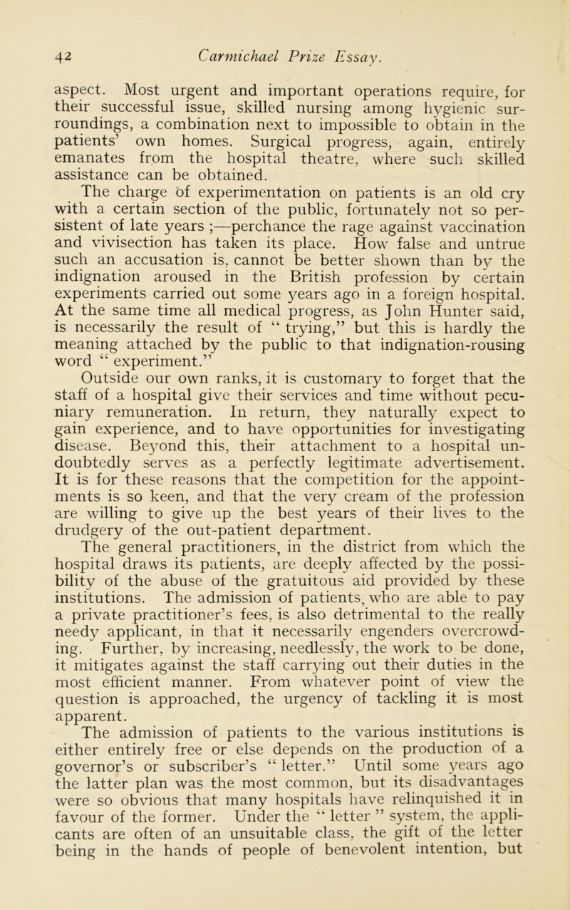 aspect. Most urgent and important operations require, for their successful issue, skilled nursing among hygienic sur- roundings, a combination next to impossible to obtain in the patients’ own homes. Surgical progress, again, entirely emanates from the hospital theatre, where such skilled assistance can be obtained. The charge of experimentation on patients is an old cry with a certain section of the public, fortunately not so per- sistent of late years ;—perchance the rage against vaccination and vivisection has taken its place. How false and untrue such an accusation is, cannot be better shown than by the indignation aroused in the British profession by certain experiments carried out some years ago in a foreign hospital. At the same time all medical progress, as John Hunter said, is necessarily the result of “ trying,” but this is hardly the meaning attached by the public to that indignation-rousing word “ experiment.” Outside our own ranks, it is customary to forget that the staff of a hospital give their services and time without pecu- niary remuneration. In return, they naturally expect to gain experience, and to have opportunities for investigating disease. Beyond this, their attachment to a hospital un- doubtedly serves as a perfectly legitimate advertisement. It is for these reasons that the competition for the appoint- ments is so keen, and that the very cream of the profession are willing to give up the best years of their lives to the drudgery of the out-patient department. The general practitioners, in the district from which the hospital draws its patients, are deeply affected by the possi- bility of the abuse of the gratuitous aid provided by these institutions. The admission of patients, who are able to pay a private practitioner’s fees, is also detrimental to the really needy applicant, in that it necessarily engenders overcrowd- ing. Further, by increasing, needlessly, the work to be done, it mitigates against the staff carrying out their duties in the most efficient manner. From whatever point of view the question is approached, the urgency of tackling it is most apparent. The admission of patients to the various institutions is either entirely free or else depends on the production of a governor’s or subscriber’s “ letter.” Until some years ago the latter plan was the most common, but its disadvantages were so obvious that many hospitals have relinquished it in favour of the former. Under the “ letter ” system, the appli- cants are often of an unsuitable class, the gift of the letter being in the hands of people of benevolent intention, but