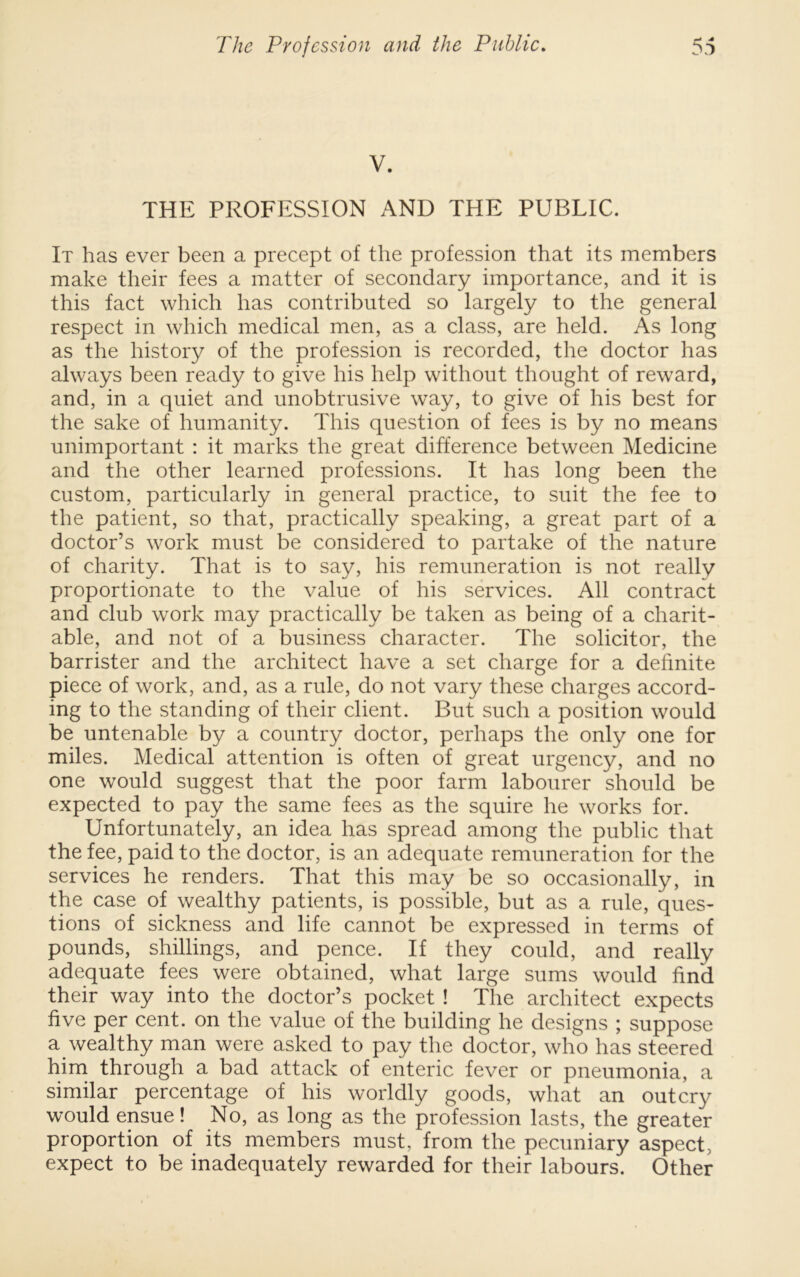 V. THE PROFESSION AND THE PUBLIC. It has ever been a precept of the profession that its members make their fees a matter of secondary importance, and it is this fact which has contributed so largely to the general respect in which medical men, as a class, are held. As long as the history of the profession is recorded, the doctor has always been ready to give his help without thought of reward, and, in a quiet and unobtrusive way, to give of his best for the sake of humanity. This question of fees is by no means unimportant : it marks the great difference between Medicine and the other learned professions. It has long been the custom, particularly in general practice, to suit the fee to the patient, so that, practically speaking, a great part of a doctor’s work must be considered to partake of the nature of charity. That is to say, his remuneration is not really proportionate to the value of his services. All contract and club work may practically be taken as being of a charit- able, and not of a business character. The solicitor, the barrister and the architect have a set charge for a definite piece of work, and, as a rule, do not vary these charges accord- ing to the standing of their client. But such a position would be untenable by a country doctor, perhaps the only one for miles. Medical attention is often of great urgency, and no one would suggest that the poor farm labourer should be expected to pay the same fees as the squire he works for. Unfortunately, an idea has spread among the public that the fee, paid to the doctor, is an adequate remuneration for the services he renders. That this may be so occasionally, in the case of wealthy patients, is possible, but as a rule, ques- tions of sickness and life cannot be expressed in terms of pounds, shillings, and pence. If they could, and really adequate fees were obtained, what large sums would find their way into the doctor’s pocket ! The architect expects five per cent, on the value of the building he designs ; suppose a wealthy man were asked to pay the doctor, who has steered hina through a bad attack of enteric fever or pneumonia, a similar percentage of his worldly goods, what an outcry would ensue! No, as long as the profession lasts, the greater proportion of its members must, from the pecuniary aspect, expect to be inadequately rewarded for their labours. Other