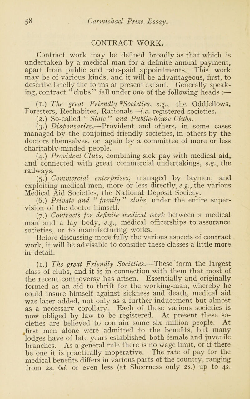 CONTRACT WORK. Contract work may be defined broadly as that which is undertaken by a medical man for a definite annual payment, apart from public and rate-paid appointments. This work may be of various kinds, and it will be advantageous, first, to describe briefly the forms at present extant. Generally speak- ing, contract “ clubs” fall under one of the following heads :— (i.) The great Friendly ^Societies, e.g., the Oddfellows, Foresters, Rechabites, Rationals—i.e. registered societies. (2.) So-called “ Slate ” and Public-house Clubs. (3.) Dispensaries,—Provident and others, in some cases managed by the conjoined friendly societies, in others by the doctors themselves, or again by a committee of more or less charitably-minded people. (4.) Provident Clubs, combining sick pay with medical aid, and connected with great commercial undertakings, e.g.^ the railways. (5.) Commercial enterprises, managed by laymen, and exploiting medical men, more or less directly, e.g., the various Medical Aid Societies, the National Deposit Society. (6.) Private and ''family clubs, under the entire super- vision of the doctor himself. (7.) Contracts for definite medical work between a medical man and a lay body, e.g., medical ofheerships to assurance societies, or to manufacturing works. Before discussing more fully the various aspects of contract work, it will be advisable to consider these classes a little more in detail. (i.) The great Friendly Societies.—These form the largest class of clubs, and it is in connection with them that most of the recent controversy has arisen. Essentially and originally formed as an aid to thrift for the working-man, whereby he could insure himself against sickness and death, medical aid was later added, not only as a further inducement but almost as a necessary corollary. Each of these various societies is now obliged by law to be registered. At present these so- cieties are believed to contain some six million people. At ^first men alone were admitted to the benefits, but many lodges have of late years established both female and juvenile branches. As a general rule there is no wage limit, or if there be one it is practically inoperative. The rate of pay for the medical benefits differs in various parts of the country, ranging from 2S. 6d. or even less (at Sheerness only 2s.) up to 4s.