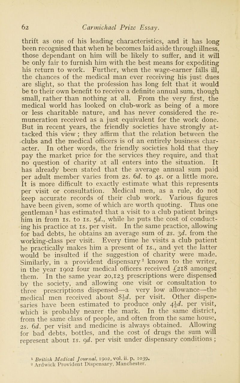 thrift as one of his leading characteristics, and it has long been recognised that when he becomes laid aside through illness, those dependant on him will be likely to suffer, and it will be only fair to furnish him with the best means for expediting his return to work. Further, when the wage-earner falls ill, the chances of the medical man ever receiving his just dues are slight, so that the profession has long felt that it would be to their own benefit to receive a definite annual sum, though small, rather than nothing at all. From the very first, the medical world has looked on club-work as being of a more or less charitable nature, and has never considered the re- muneration received as a just equivalent for the work done. But in recent years, the friendly societies have strongly at- tacked this view ; they affirm that the relation between the -clubs and the medical officers is of an entirely business char- acter. In other words, the friendly societies hold that they pay the market price for the services they require, and that no question of charity at all enters into the situation. It has already been stated that the average annual sum paid per adult member varies from 2S. 6d. to qs. or a little more. It is more difficult to exactly estimate what this represents per visit or consultation. Medical men, as a rule, do not keep accurate records of their club work. Various figures have been given, some of which are worth quoting. Thus one gentleman ^ has estimated that a visit to a club patient brings him in from is. to is. ^d., while he puts the cost of conduct- ing his practice at is. per visit. In the same practice, allowing for bad debts, he obtains an average sum of 2s. 3^. from the working-class per visit. Every time he visits a club patient he practically makes him a present of is., and yet the latter would be insulted if the suggestion of charity were made. Similarly, in a provident dispensary‘s known to the writer, in the year 1902 four medical officers received £21^ amongst them. In the same year 20,123 prescriptions were dispensed by the society, and allowing one visit or consultation to three prescriptions dispensed—a very low allowance—the medical men received about ^^d. per visit. Other dispen- saries have been estimated to produce only ^\d. per visit, which is probably nearer the mark. In the same district, from the same class of people, and often from the same house, 2S. 6d. per visit and medicine is always obtained. Allowing for bad debts, bottles, and the cost of drugs the sum will represent about is. ()d. per visit under dispensary conditions ; 1 British Medical Journal, 1902, vol. ii. p. 1039. 2 Ardwick Provident Dispensary, Manchester.