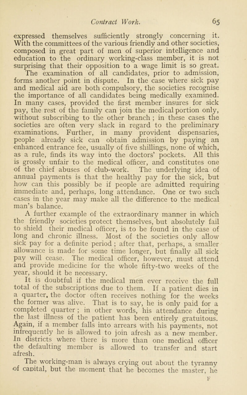 expressed themselves sufficiently strongly concerning it. With the committees of the various friendly and other societies, composed in great part of men of superior intelligence and education to the ordinary working-class member, it is not surprising that their opposition to a wage limit is so great. The examination of all candidates, prior to admission, forms another point in dispute. In the case where sick pay and medical aid are both compulsory, the societies recognise the importance of all candidates being medically examined. In many cases, provided the first member insures for sick pay, the rest of the family can join the medical portion only, without subscribing to the other branch ; in these cases the societies are often very slack in regard to the preliminary examinations. Further, in many provident dispensaries, people already sick can obtain admission by paying an ■enhanced entrance fee, usually of five shillings, none of which, as a rule, finds its way into the doctors’ pockets. All this is grossly unfair to the medical officer, and constitutes one of the chief abuses of club-work. The underlying idea of annual payments is that the healthy pay for the sick, but how can this possibly be if people are admitted requiring immediate and, perhaps, long attendance. One or two such cases in the year may make all the difference to the medical man’s balance. A further example of the extraordinary manner in which the friendly societies protect themselves, but absolutely fail to shield their medical officer, is to be found in the case of long and chronic illness. Most of the societies only allow sick pay for a definite period ; after that, perhaps, a smaller allowance is made for some time longer, but finally all sick pay will cease. The medical officer, however, must attend and provide medicine for the whole fifty-two weeks of the vear, should it be necessarv. It is doubtful if the medical men ever receive the full total of the subscriptions due to them. If a patient dies in a quarter, the doctor often receives nothing for the weeks the former was alive. That is to say, he is only paid for a completed quarter ; in other words, his attendance during the last illness of the patient has been entirely gratuitous. Again, if a member falls into arrears with his payments, not infrequently he is allowed to join afresh as a new member. In districts where there is more than one medical officer the defaulting member is allowed to transfer and start afresh. The working-man is always crying out about the tyranny of capital, but the moment that he becomes the master, he F