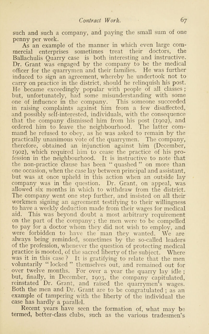 such and such a company, and paying the small sum of one penny per week. As an example of the manner in which even large com- mercial enterprises sometimes treat their doctors, the Ballachulis Quarry case is both interesting and instructive. Dr. Grant was engaged by the company to be the medical officer for the quarrymen and their families. He was further induced to sign an agreement, whereby he undertook not to carry on practice in the district, should he relinquish his post. He became exceedingly popular with people of all classes ; but, unfortunately, had some misunderstanding with some one of influence in the company. This someone succeeded in raising complaints against him from a few disaffected, and possibly self-interested, individuals, with the consequence that the company dismissed him from his post (1902), and ordered him to leave the neighbourhood. The latter com- mand he refused to obey, as he was asked to remain by the practically unanimous vote of the quarrymen. The company, therefore, obtained an injunction against him (December, 1902), which required him to cease the practice of his pro- fession in the neighbourhood. It is instructive to note that the non-practice clause has been “ quashed ” on more than one occasion, when the case lay between principal and assistant, but was at once upheld in this action when an outside lay company was in the question. Dr. Grant, on appeal, was allowed six months in which to withdraw from the district. The company went one step further, and insisted on all their workmen signing an agreement testifying to their willingness to have a weekly deduction made from their wages for medical aid. This was beyond doubt a most arbitrary requirement on the part of the company ; the men were to be compelled to pay for a doctor whom they did not wish to employ, and were forbidden to have the man they wanted. We are always being reminded, sometimes by the so-called leaders of the profession, whenever the question of protecting medical practice is mooted, of the sacred liberty of the subject. Where was it in this case ? It is gratifying to relate that the men voluntarily “ locked ” themselves out, and remained out for over twelve months. For over a year the quarry lay idle ; but, finally, in December, 1903, the company capitulated, reinstated Dr. Grant, and raised the quarrymen’s wages. Both the men and Dr. Grant are to be congratulated ; as an example of tampering with the liberty of the individual the case has hardly a parallel. Recent years have seen the formation of, what may be termed, better-class clubs, such as the various tradesmen’s