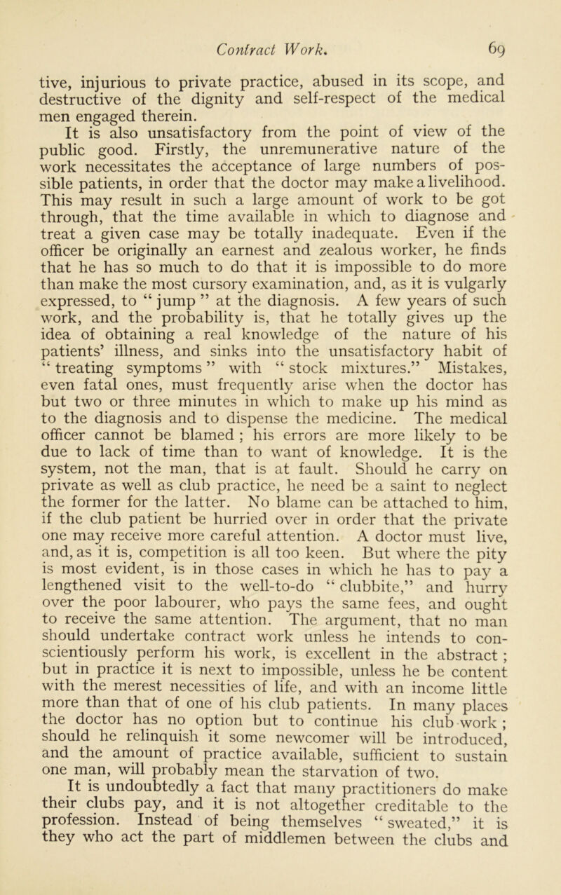 live, injurious to private practice, abused in its scope, and destructive of the dignity and self-respect of the medical men engaged therein. It is also unsatisfactory from the point of view of the public good. Firstly, the unremunerative nature of the work necessitates the acceptance of large numbers of pos- sible patients, in order that the doctor may make a livelihood. This may result in such a large amount of work to be got through, that the time available in which to diagnose and treat a given case may be totally inadequate. Even if the officer be originally an earnest and zealous worker, he finds that he has so much to do that it is impossible to do more than make the most cursory examination, and, as it is vulgarly expressed, to “ jump ” at the diagnosis. A few years of such work, and the probability is, that he totally gives up the idea of obtaining a real knowledge of the nature of his patients’ illness, and sinks into the unsatisfactory habit of “ treating symptoms ” with “ stock mixtures.” Mistakes, even fatal ones, must frequently arise when the doctor has but two or three minutes in which to make up his mind as to the diagnosis and to dispense the medicine. The medical officer cannot be blamed ; his errors are more likely to be due to lack of time than to want of knowledge. It is the system, not the man, that is at fault. Should he carry on private as well as club practice, he need be a saint to neglect the former for the latter. No blame can be attached to him, if the club patient be hurried over in order that the private one may receive more careful attention. A doctor must live, and, as it is, competition is all too keen. But where the pity is most evident, is in those cases in which he has to pay a lengthened visit to the well-to-do “ clubbite,” and hurry over the poor labourer, who pays the same fees, and ought to receive the same attention. The argument, that no man should undertake contract work unless he intends to con- scientiously perform his work, is excellent in the abstract ; but in practice it is next to impossible, unless he be content with the merest necessities of life, and with an income little more than that of one of his club patients. In many places the doctor has no option but to continue his club work ; should he relinquish it some newcomer will be introduced, and the amount of practice available, sufficient to sustain one mp, will probably mean the starvation of two. It is undoubtedly a fact that many practitioners do make their clubs pay, and it is not altogether creditable to the profession. Instead of being themselves “ sweated,” it is they who act the part of middlemen between the clubs and