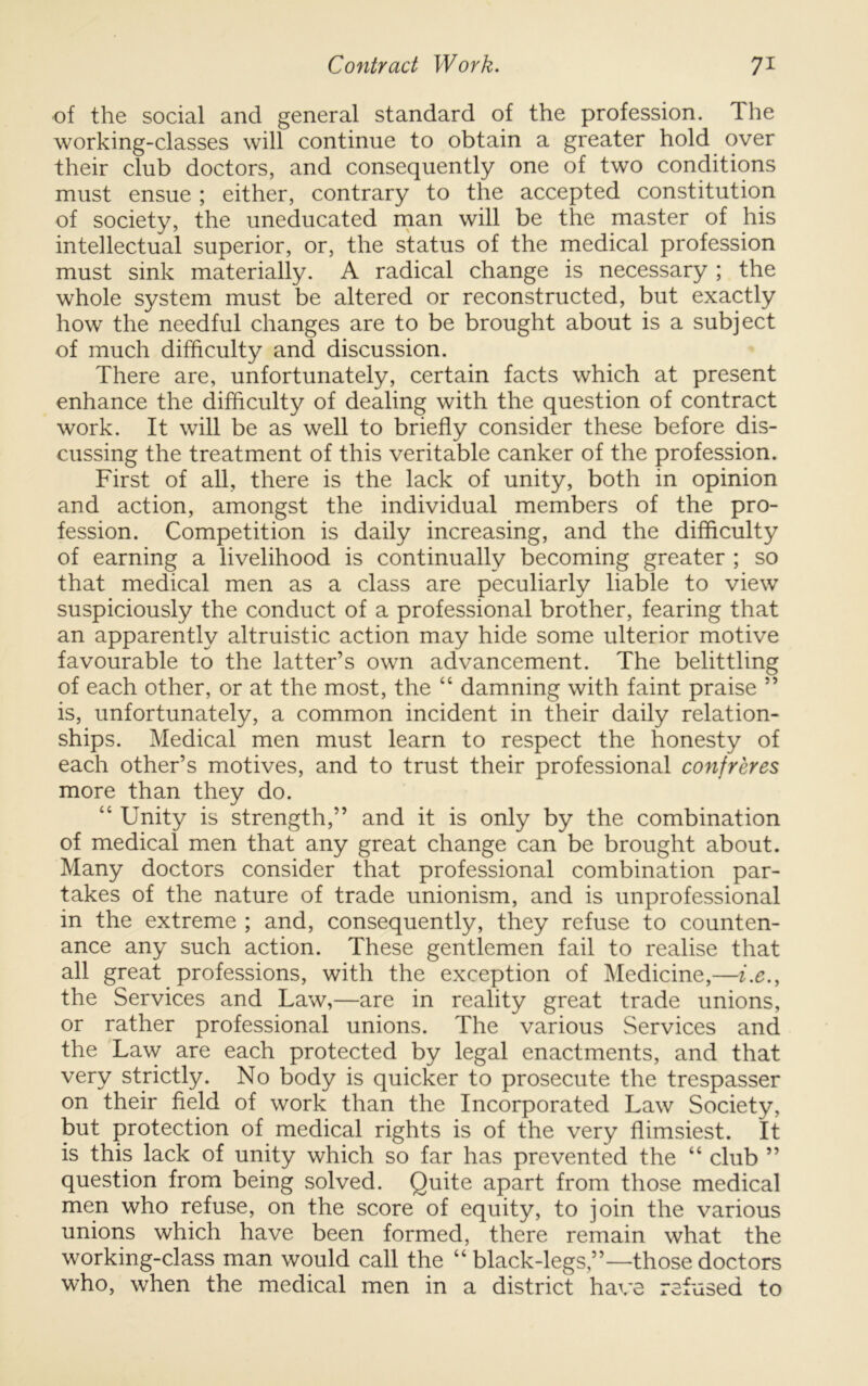 of the social and general standard of the profession. The working-classes will continue to obtain a greater hold over their club doctors, and consequently one of two conditions must ensue ; either, contrary to the accepted constitution of society, the uneducated rnan will be the master of his intellectual superior, or, the status of the medical profession must sink materially. A radical change is necessary ; the whole system must be altered or reconstructed, but exactly how the needful changes are to be brought about is a subject of much difficulty and discussion. There are, unfortunately, certain facts which at present enhance the difficulty of dealing with the question of contract work. It will be as well to briefly consider these before dis- cussing the treatment of this veritable canker of the profession. First of all, there is the lack of unity, both in opinion and action, amongst the individual members of the pro- fession. Competition is daily increasing, and the difficulty of earning a livelihood is continually becoming greater ; so that medical men as a class are peculiarly liable to view suspiciously the conduct of a professional brother, fearing that an apparently altruistic action may hide some ulterior motive favourable to the latter’s own advancement. The belittling of each other, or at the most, the “ damning with faint praise ” is, unfortunately, a common incident in their daily relation- ships. Medical men must learn to respect the honesty of each other’s motives, and to trust their professional confreres more than they do. “ Unity is strength,” and it is only by the combination of medical men that any great change can be brought about. Many doctors consider that professional combination par- takes of the nature of trade unionism, and is unprofessional in the extreme ; and, consequently, they refuse to counten- ance any such action. These gentlemen fail to realise that all great professions, with the exception of Medicine,—i.e., the Services and Law,—are in reality great trade unions, or rather professional unions. The various Services and the Law are each protected by legal enactments, and that very strictly. No body is quicker to prosecute the trespasser on their field of work than the Incorporated Law Society, but protection of medical rights is of the very flimsiest. It is this lack of unity which so far has prevented the “ club ” question from being solved. Quite apart from those medical men who refuse, on the score of equity, to join the various unions which have been formed, there remain what the working-class man would call the “ black-legs,”—those doctors who, when the medical men in a district ha\*e refused to