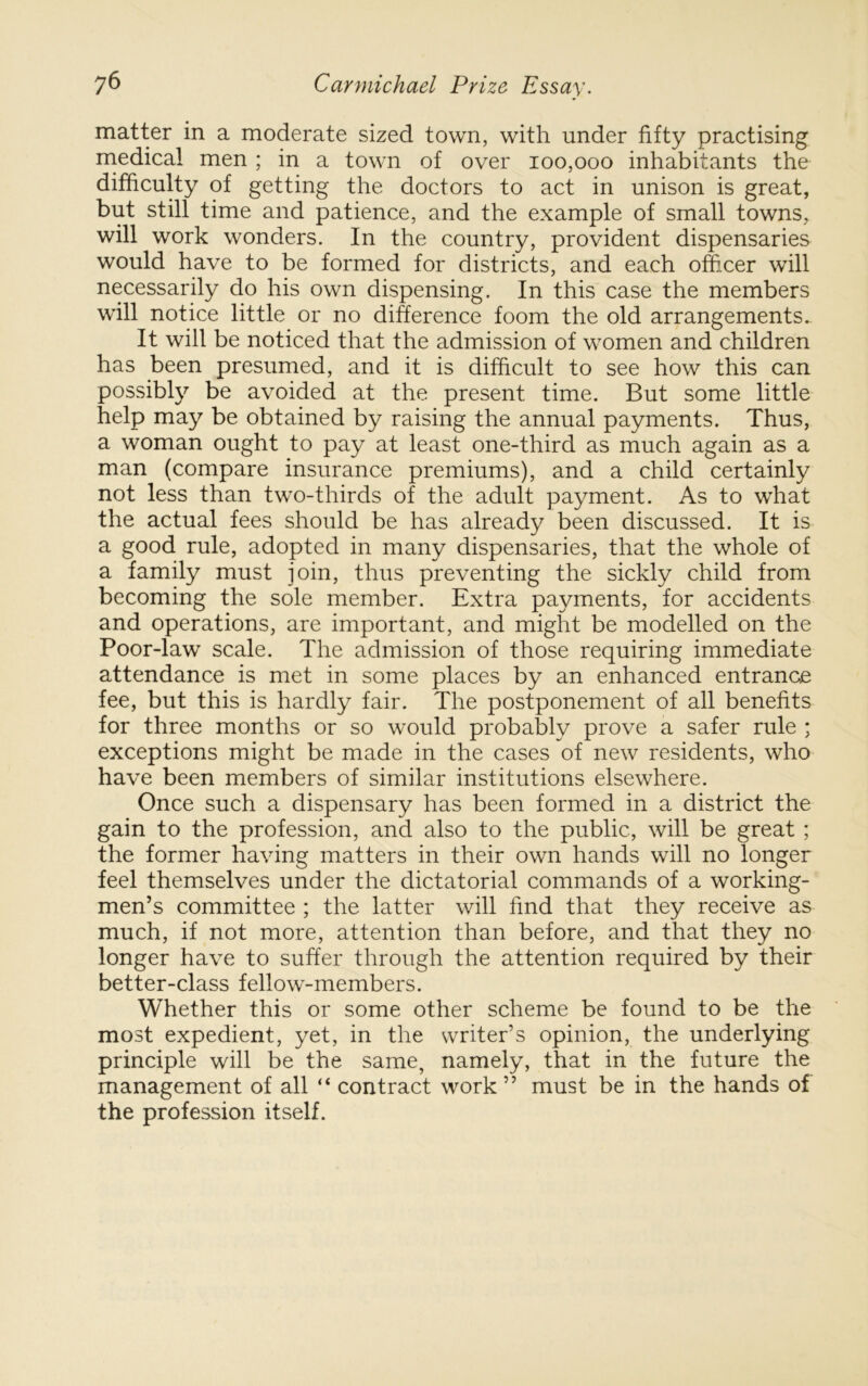 matter in a moderate sized town, with under fifty practising medical men ; in a town of over 100,000 inhabitants the difficulty of getting the doctors to act in unison is great, but still time and patience, and the example of small towns, will work wonders. In the country, provident dispensaries would have to be formed for districts, and each officer will necessarily do his own dispensing. In this case the members will notice little or no difierence foom the old arrangements.. It will be noticed that the admission of women and children has been presumed, and it is difficult to see how this can possibly be avoided at the present time. But some little help may be obtained by raising the annual payments. Thus, a woman ought to pay at least one-third as much again as a man (compare insurance premiums), and a child certainly not less than two-thirds of the adult payment. As to what the actual fees should be has already been discussed. It is a good rule, adopted in many dispensaries, that the whole of a family must join, thus preventing the sickly child from becoming the sole member. Extra payments, for accidents and operations, are important, and might be modelled on the Poor-law scale. The admission of those requiring immediate attendance is met in some places by an enhanced entrance fee, but this is hardly fair. The postponement of all benefits for three months or so would probably prove a safer rule ; exceptions might be made in the cases of new residents, who have been members of similar institutions elsewhere. Once such a dispensary has been formed in a district the gain to the profession, and also to the public, will be great ; the former having matters in their own hands will no longer feel themselves under the dictatorial commands of a working- men’s committee ; the latter will find that they receive as much, if not more, attention than before, and that they no longer have to suffer through the attention required by their better-class fellow-members. Whether this or some other scheme be found to be the most expedient, yet, in the writer’s opinion, the underlying principle will be the same, namely, that in the future the management of all “ contract work ” must be in the hands of the profession itself.