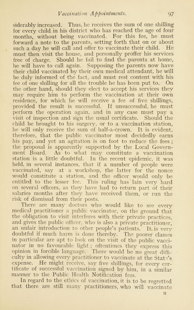 siderably increased. Thus, he receives the sum of one shilling for every child in his district who has reached the age of four months, without being vaccinated. For this fee, he must forward a note to the parents, setting forth that on or about such a day he will call and offer to vaccinate their child. He must then visit the house, and personally proffer his services free of charge. Should he fail to find the parents at home, he will have to call again. Supposing the parents now have their child vaccinated by their own medical attendant, he will be duly informed of the fact, and must rest content with his fee of one shilling for all the trouble he has been put to. On the other hand, should they elect to accept his services they ma}^ require him to perform the vaccination at their own residence, for which he will receive a fee of five shillings, pro^uded the result is successful. If unsuccessful, he must perform the operation again, and in any case must pay a visit of inspection and sign the usual certificate. Should the child be brought to his surgery, or to a vaccination station, he will only receive the sum of half-a-crown. It is evident, therefore, that the public vaccinator most decidedly earns his pay, and yet an agitation is on foot to reduce the fees ; the proposal is apparently supported by the Local Govern- ment Board. As to what may constitute a vaccination station is a little doubtful. In the recent epidemic, it was held, in several instances, that if a number of people were vaccinated, say at a workshop, the latter for the nonce would constitute a station, and the officer would only be entitled to the lesser fee. This ruling has lain very hard on several officers, as they have had to return part of their salaries months after they have received them, or run the risk of dismissal from their posts. There are many doctors who would like to see every medical practitioner a public vaccinator, on the ground that the obligation to visit interferes with their private practices, and gives the public officer, who is also a private practitioner, an unfair introduction to other people’s patients. It is very doubtful if much harm is done thereby. The poorer classes in particular are apt to look on the visit of the public vacci- nator in no favourable light ; oftentimes they express this opinion in forcible language. There would be no great diffi- • culty in allowing every practitioner to vaccinate at the State’s expense. He might receive, say five shillings, for every cer- tificate of successful vaccination signed by him, in a similar manner to the Public Health Notification fees. In regard to the ethics of vaccination, it is to be regretted that there are still many practitioners, who will vaccinate H