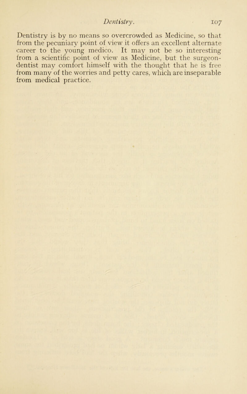 Dentistry is by no means so overcrowded as Medicine, so that from the pecuniary point of view it offers an excellent alternate career to the young medico. It may not be so interesting from a scientific point of view as Medicine, but the surgeon- dentist may comfort himself with the thought that he is free from many of the worries and petty cares, which are inseparable from medical practice.