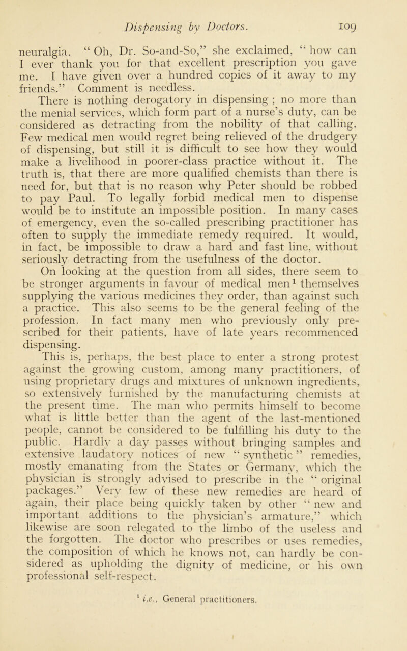 neuralgia. “ Oh, Dr. So-and-So,” she exclaimed, “ how can I ever thank you for that excellent prescription you gave me. I have given over a hundred copies of it away to my friends.” Comment is needless. There is nothing derogatory in dispensing ; no more than the menial services, which form part of a nurse’s duty, can be considered as detracting from the nobility of that calling. Few medical men would regret being relieved of the drudgery of dispensing, but still it is dihicult to see how they would make a livelihood in poorer-class practice without it. The truth is, that there are more qualified chemists than there is need for, but that is no reason why Peter should be robbed to pay Paul. To legally forbid medical men to dispense would be to institute an impossible position. In many cases of emergency, even the so-called prescribing practitioner has often to supply the immediate remedy required. It would, in fact, be impossible to draw a hard and fast line, without seriously detracting from the usefulness of the doctor. On looking at the question from all sides, there seem to be stronger arguments in favour of medical men^ themselves supplying the various medicines the}^ order, than against such a practice. This also seems to be the general feeling of the profession. In fact many men who previously only pre- scribed for their patients, have of late years recommenced dispensing. This is, perhaps, the best place to enter a strong protest against the growing custom, among many practitioners, of using proprietary drugs and mixtures of unknown ingredients, so extensively furnished by the manufacturing chemists at the present time. The man who permits himself to become what is little better than the agent of the last-mentioned people, cannot be considered to be fulfilling his duty to the public. Hardly a day passes without bringing samples and extensive laudatory notices of new “ synthetic ” remedies, mostly emanating from the States or Germany, which the physician is strongly advised to prescribe in the “ original packages.” Very few of these new remedies are heard of again, their place being quickly taken by other “ new and important additions to the physician’s armature,” which likewise are soon relegated to the limbo of the useless and the forgotten. The doctor who prescribes or uses remedies, the composition of which he knows not, can hardly be con- sidered as upholding the dignity of medicine, or his own professional self-respect. ‘ i.e.. General practitioners.