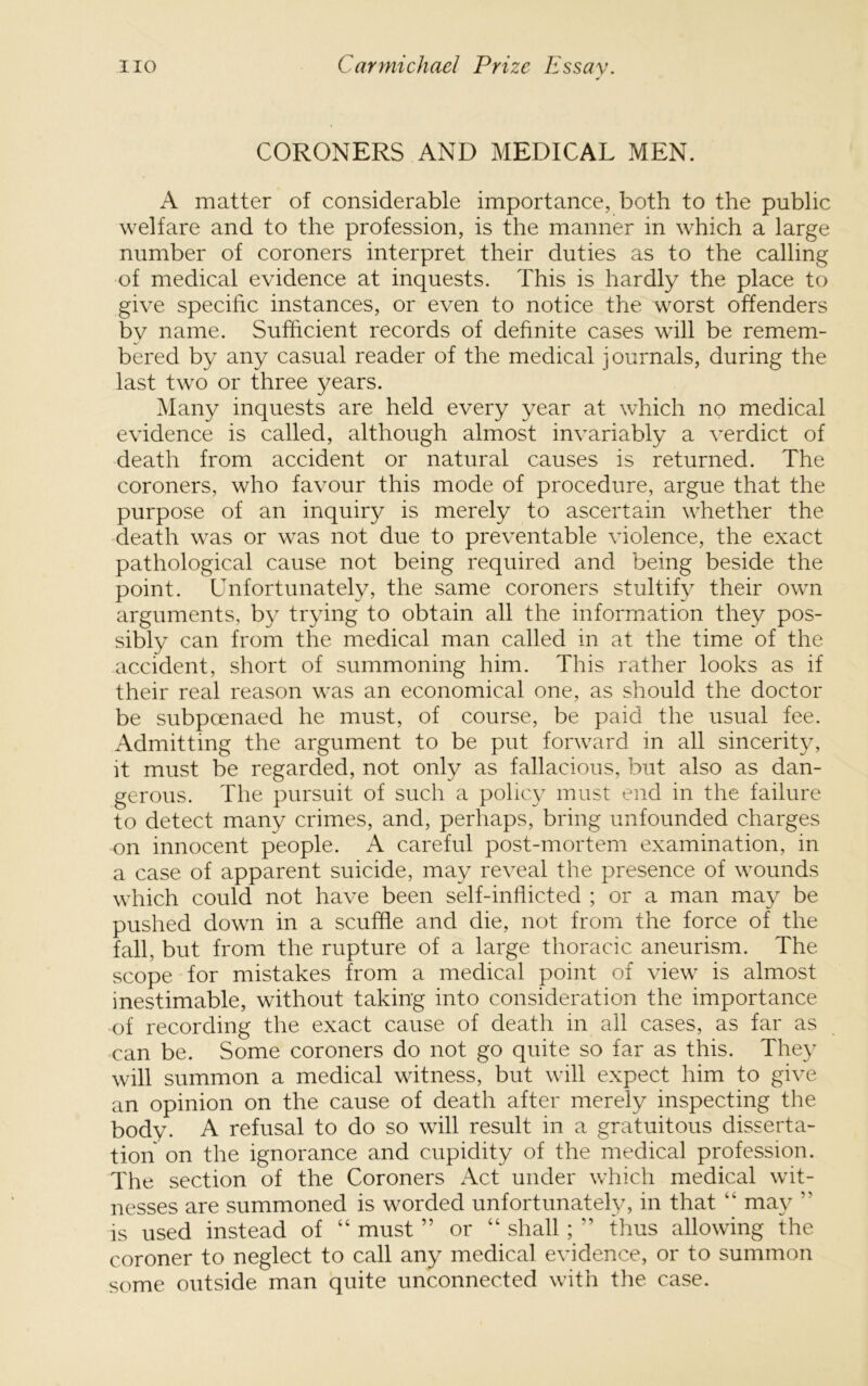 CORONERS AND MEDICAL MEN. A matter of considerable importance, both to the public welfare and to the profession, is the manner in which a large number of coroners interpret their duties as to the calling of medical evidence at inquests. This is hardly the place to give specific instances, or even to notice the worst offenders by name. Sufficient records of definite cases will be remem- bered by any casual reader of the medical journals, during the last two or three years. Many inquests are held every year at which no medical evidence is called, although almost invariably a verdict of death from accident or natural causes is returned. The coroners, who favour this mode of procedure, argue that the purpose of an inquiry is merely to ascertain whether the death was or was not due to preventable violence, the exact pathological cause not being required and being beside the point. Lnfortunately, the same coroners stultify their own arguments, by trying to obtain all the information they pos- sibly can from the medical man called in at the time of the accident, short of summoning him. This rather looks as if their real reason was an economical one, as should the doctor be subpoenaed he must, of course, be paid the usual fee. Admitting the argument to be put forward in all sincerity, it must be regarded, not only as fallacious, but also as dan- gerous. The pursuit of such a policy must end in the failure to detect many crimes, and, perhaps, bring unfounded charges on innocent people. A careful post-mortem examination, in a case of apparent suicide, may reveal the presence of wounds which could not have been self-inflicted ; or a man may be pushed down in a scuffle and die, not from the force of the fall, but from the rupture of a large thoracic aneurism. The scope for mistakes from a medical point of view is almost inestimable, without taking into consideration the importance of recording the exact cause of death m all cases, as far as can be. Some coroners do not go quite so far as this. They will summon a medical witness, but wall expect him to give an opinion on the cause of death after merely inspecting the body. A refusal to do so wall result in a gratuitous disserta- tion on the ignorance and cupidity of the medical profession. The section of the Coroners Act under w’hich medical wit- nesses are summoned is worded unfortunately, in that “ may ” is used instead of “ must ” or “ shall; ” thus allowing the coroner to neglect to call any medical evidence, or to summon some outside man quite unconnected with the case.
