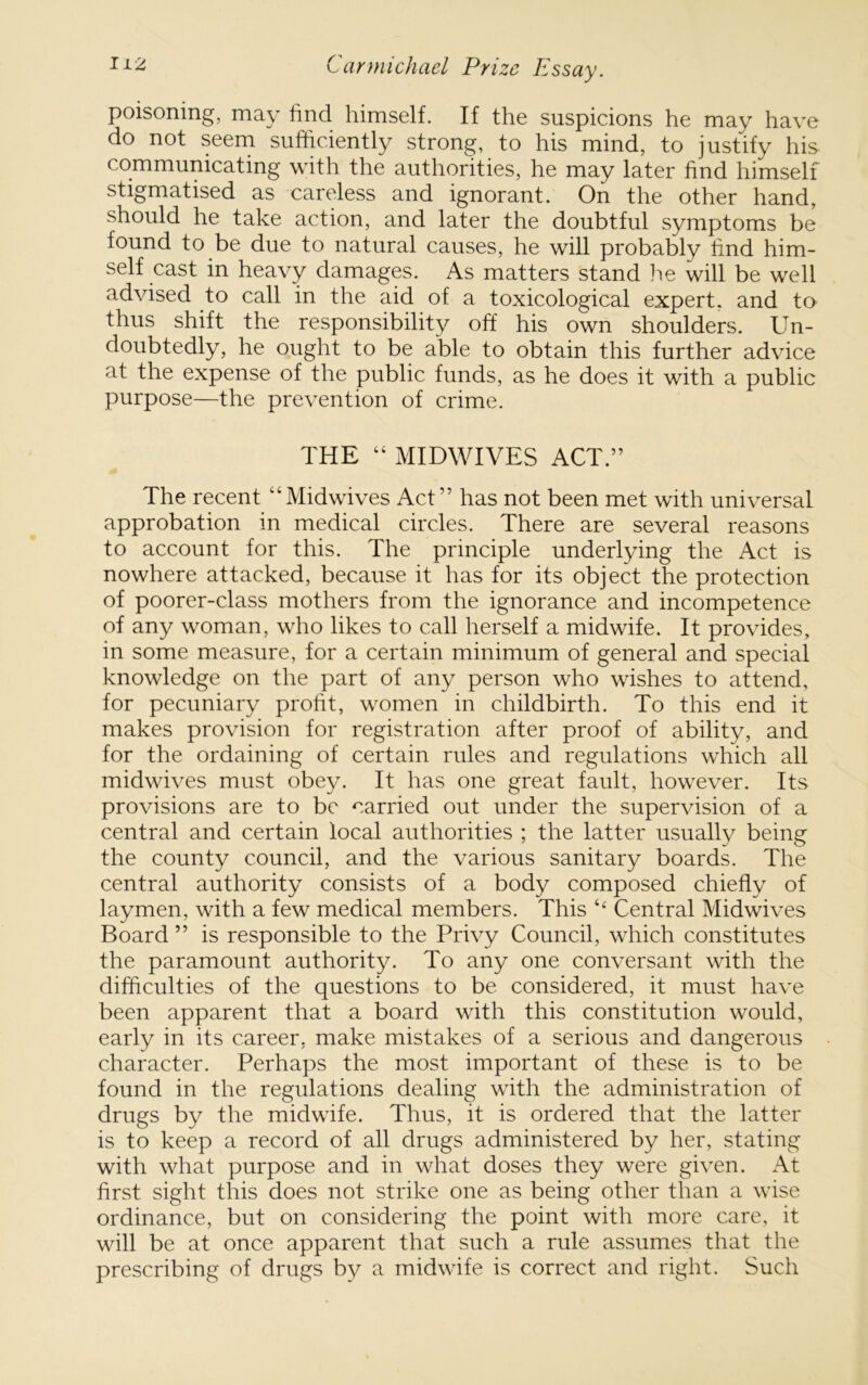 poisoning, may find himself. If the suspicions he may have do not seem sufficiently strong, to his mind, to justify his communicating with the authorities, he may later find himself stigmatised as careless and ignorant. On the other hand, should he take action, and later the doubtful symptoms be found to be due to natural causes, he will probably find him- self cast in heavy damages. As matters stand I'le will be well advised to call in the aid of a toxicological expert, and to thus shift the responsibility off his own shoulders. Un- doubtedly, he ought to be able to obtain this further advice at the expense of the public funds, as he does it with a public purpose—the prevention of crime. THE “ MIDWIVES ACT.” The recent “Midwives Act” has not been met with universal approbation in medical circles. There are several reasons to account for this. The principle underlying the Act is nowhere attacked, because it has for its object the protection of poorer-class mothers from the ignorance and incompetence of any woman, who likes to call herself a midwife. It provides, in some measure, for a certain minimum of general and special knowledge on the part of any person who wishes to attend, for pecuniary profit, women in childbirth. To this end it makes provision for registration after proof of ability, and for the ordaining of certain rules and regulations which all midwives must obey. It has one great fault, however. Its provisions are to be carried out under the supervision of a central and certain local authorities ; the latter usually being the county council, and the various sanitary boards. The central authority consists of a body composed chiefly of laymen, with a few medical members. This ‘‘ Central Midwives Board ” is responsible to the Privy Council, which constitutes the paramount authority. To any one conversant with the difficulties of the questions to be considered, it must have been apparent that a board with this constitution would, early in its career, make mistakes of a serious and dangerous character. Perhaps the most important of these is to be found in the regulations dealing with the administration of drugs by the midwife. Thus, it is ordered that the latter is to keep a record of all drugs administered by her, stating with what purpose and in what doses they were given. At first sight this does not strike one as being other than a wise ordinance, but on considering the point with more care, it will be at once apparent that such a rule assumes that the prescribing of drugs by a midwife is correct and right. Such