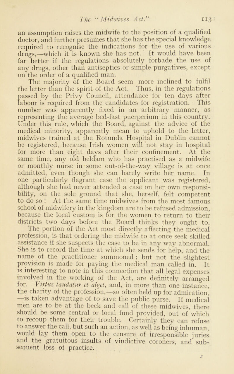 an assumption raises the midwife to the position of a qualified doctor, and further presumes that she has the special knowledge required to recognise the indications for the use of various drugs,—which it is known she has not. It would have been far better if the regulations absolutely forbade the use of any drugs, other than antiseptics or simple purgatives, except on the order of a qualified man. The majority of the Board seem more inclined to fulfil the letter than the spirit of the Act. Thus, in the regulations passed by the Privy Council, attendance for ten days after labour is required from the candidates for registration. This number was apparently fixed in an arbitrary manner, as representing the average bed-fast puerperium in this country. Under this rule, which the Board, against the advice of the medical minority, apparently mean to uphold to the letter, midwives trained at the Rotunda Hospital in Dublin cannot be registered, because Irish women will not stay in hospital for more than eight days after their confinement. At the same time, any old beldam who has practised as a midwife or monthly nurse in some out-of-the-way village is at once admitted, even though she can barely write her name. In one particularly flagrant case the applicant was registered, although she had never attended a case on her own responsi- bility, on the sole ground that she, herself, felt competent to do so ! At the same time midwives from the most famous school of midwifery in the kingdom are to be refused admission, because the local custom is for the women to return to their districts two days before the Board thinks they ought to. The portion of the Act most directly affecting the medical profession, is that ordering the midwife to at once seek skilled assistance if she suspects the case to be in any way abnormal. She is to record the time at which she sends for help, and the name of the practitioner summoned ; but not the slightest provision is made for paying the medical man called in. It is interesting to note in this connection that all legal expenses involved in the working of the Act, are definitely arranged for. Virtus laitdatur et algct, and, in more than one instance, the charity of the profession,—so often held up for admiration’ —is taken advantage of to save the public purse. If medical men are to be at the beck and call of these midwives, there should be some central or local fund provided, out of’which to recoup them for their trouble. Certainly they can refuse to answer the call, but such an action, as well as being inhuman, would lay them open to the censure of irresponsible juries and the gratuitous insults of vindictive coroners, and sub- sequent loss of practice. j