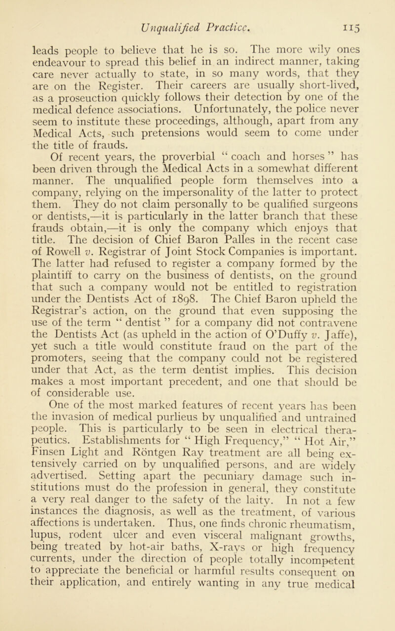 leads people to believe that he is so. The more wily ones endeavour to spread this belief in an indirect manner, taking care never actually to state, in so many words, that they are on the Register. Their careers are usually short-lived, as a proseuction quickly follows their detection by one of the medical defence associations. Unfortunately, the police never seem to institute these proceedings, although, apart from any Medical Acts, -such pretensions would seem to come under the title of frauds. Of recent years, the proverbial “ coach and horses ” has been driven through the Medical Acts in a somewhat different manner. The unqualified people form themselves into a company, relying on the impersonality of the latter to protect them. They do not claim personally to be qualified surgeons or dentists,—it is particularly in the latter branch that these frauds obtain,—it is only the company which enjoys that title. The decision of Chief Baron Palles in the recent case of Rowell V. Registrar of Joint Stock Companies is important. The latter had refused to register a company formed by the plaintiff to carry on the business of dentists, on the ground that such a company would not be entitled to registration under the Dentists Act of 1898. The Chief Baron upheld the Registrar’s action, on the ground that even supposing the use of the term “ dentist ” for a company did not contravene the Dentists Act (as upheld in the action of O’Duffy v. Jaffe), yet such a title would constitute fraud on the part of the promoters, seeing that the company could not be registered under that Act, as the term dentist implies. This decision makes a most important precedent, and one that should be of considerable use. One of the most marked features of recent years has been the invasion of medical purlieus by unqualifted and untrained people. This is particularly to be seen in electrical thera- peutics. Establishments for “ High Frequency,” “ Hot Air,” Finsen Light and Rontgen Ray treatment are all being ex- tensively carried on by unqualified persons, and are widely advertised. Setting apart the pecuniary damage such in- stitutions must do the profession in general, they constitute a very real danger to the safety of the laity. In not a few instances the diagnosis, as well as the treatment, of various affections is undertaken. Thus, one finds chronic rheumatism, lupus, rodent ulcer and even visceral malignant growths, being treated by hot-air baths. X-rays or high frequency currents, under the direction of people totally incompetent to appreciate the beneficial or harmful results consequent on their application, and entirely wanting in any true medical