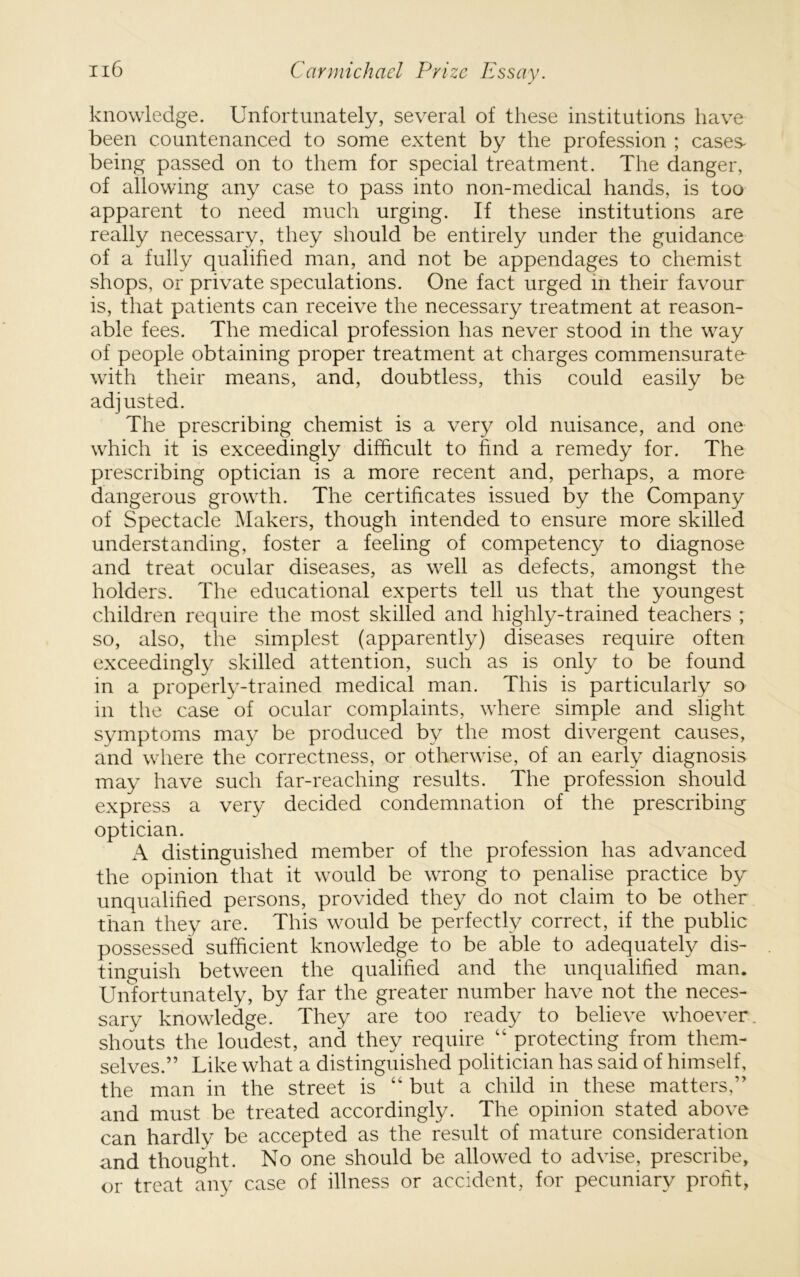 knowledge. Unfortunately, several of these institutions have been countenanced to some extent by the profession ; cases- being passed on to them for special treatment. The danger, of allowing any case to pass into non-medical hands, is too apparent to need much urging. If these institutions are really necessary, they should be entirely under the guidance of a fully qualified man, and not be appendages to chemist shops, or private speculations. One fact urged in their favour is, that patients can receive the necessary treatment at reason- able fees. The medical profession has never stood in the way of people obtaining proper treatment at charges commensurate with their means, and, doubtless, this could easily be adjusted. The prescribing chemist is a very old nuisance, and one which it is exceedingly difficult to find a remedy for. The prescribing optician is a more recent and, perhaps, a more dangerous growth. The certificates issued by the Company of Spectacle Makers, though intended to ensure more skilled understanding, foster a feeling of competency to diagnose and treat ocular diseases, as well as defects, amongst the holders. The educational experts tell us that the youngest children require the most skilled and highly-trained teachers ; so, also, the simplest (apparently) diseases require often exceedingly skilled attention, such as is only to be found in a properly-trained medical man. This is particularly so in the case of ocular complaints, where simple and slight symptoms may be produced by the most divergent causes, and where the correctness, or otherwise, of an early diagnosis may have such far-reaching results. The profession should express a very decided condemnation of the prescribing optician. A distinguished member of the profession has advanced the opinion that it would be wrong to penalise practice by unqualified persons, provided they do not claim to be other than they are. This would be perfectly correct, if the public possessed sufficient knowledge to be able to adequately dis- tinguish between the qualified and the unqualified man. Unfortunately, by far the greater number have not the neces- sary knowledge. They are too ready to believe whoever, shouts the loudest, and they require “ protecting from them- selves.” Like what a distinguished politician has said of himself, the man in the street is “ but a child in these matters,” and must be treated accordingly. The opinion stated above can hardly be accepted as the result of mature consideration and thought. No one should be allowed to advise, prescribe, or treat any case of illness or accident, for pecuniary profit,
