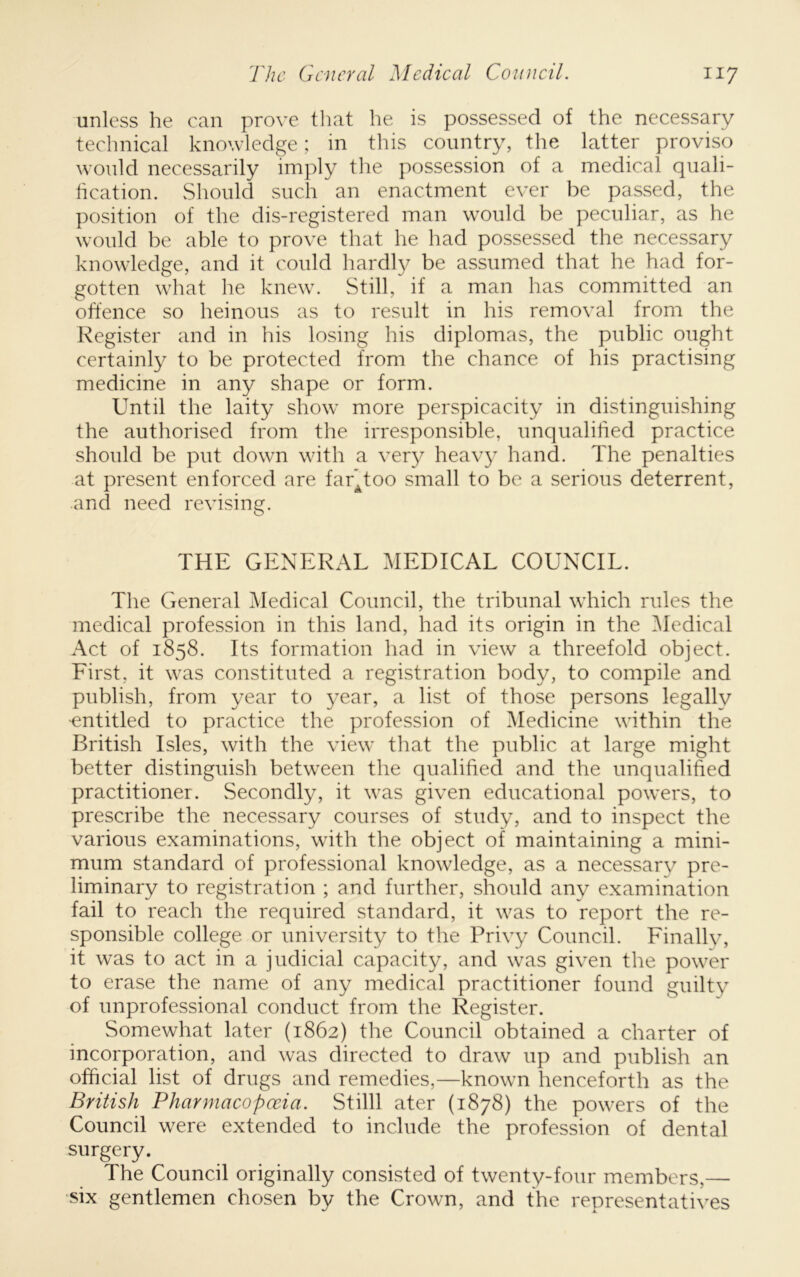 unless he can prove tliat he is possessed of the necessary technical knowledge; in this country, the latter proviso would necessarily imply the possession of a medical quali- hcation. vShoiild such an enactment ever be passed, the position of the dis-registered man would be peculiar, as he would be able to prove that he had possessed the necessary knowledge, and it could hardl}/ be assumed that he had for- gotten what he knew. Still, if a man has committed an offence so heinous as to result in his removal from the Register and in his losing his diplomas, the public ought certainly to be protected from the chance of his practising medicine in any shape or form. Until the laity show more perspicacity in distinguishing the authorised from the irresponsible, unqualified practice should be put dowm with a very heavy hand. The penalties at present enforced are far^too small to be a serious deterrent, and need revising. THE GENERAL MEDICAL COUNCIL. The General Medical Council, the tribunal which rules the medical profession in this land, had its origin in the -Medical Act of 1858. Its formation had in view a threefold object. First, it was constituted a registration body, to compile and publish, from year to year, a list of those persons legally ■entitled to practice the profession of Medicine within the British Isles, with the view that the public at large might better distinguish between the qualified and the unqualified practitioner. Secondly, it was given educational powers, to prescribe the necessary courses of study, and to inspect the various examinations, with the object of maintaining a mini- mum standard of professional knowledge, as a necessary pre- liminary to registration ; and further, should any examination fail to reach the required standard, it was to report the re- sponsible college or university to the Privy Council. Finally, it was to act in a judicial capacity, and w^as given the powder to erase the name of any medical practitioner found guilty of unprofessional conduct from the Register. Somewhat later (1862) the Council obtained a charter of incorporation, and was directed to draw up and publish an official list of drugs and remedies,—known henceforth as the British Pharmacopceia. Stilll ater (1878) the powers of the Council were extended to include the profession of dental surgery. The Council originally consisted of twenty-four members,— six gentlemen chosen by the Crown, and the representatives